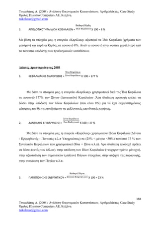 Τσικολάτας Α. (2004). Ανάλυση Οικονομικών Καταστάσεων. Αριθμοδείκτες. Case Study
Όμιλος Πλαίσιο Computers AE, Κοζάνη
tsikolatas@gmail.com
3. ΑΠΟΔΟΤΙΚΟΤΗΤΑ ΙΔΙΩΝ ΚΕΦΑΛΑΙΩΝ = Χ 100 = 8 %
Με βάση τα στοιχεία μας, η εταιρεία «Καρέλιας» αξιοποιεί τα Ίδια Κεφάλαια (χρήματα των
μετόχων) και παράγει Κέρδος σε ποσοστό 8%. Αυτό το ποσοστό είναι οριάκα μεγαλύτερο από
το ποσοστό απόδοσης των προθεσμιακών καταθέσεων.
Δείκτες Δραστηριότητας 2009
1. ΚΕΦΑΛΑΙΑΚΗΣ ΔΙΑΡΘΡΩΣΗΣ = Χ 100 = 177 %
Με βάση τα στοιχεία μας, η εταιρεία «Καρέλιας» χρησιμοποιεί δικά της Ίδια Κεφάλαια
σε ποσοστό 177% των Ξένων (Δανειακών) Κεφαλαίων .Άρα ιδιαίτερη προσοχή πρέπει να
δώσει στην απόδοση των Ίδιων Κεφαλαίων (που είναι 8%) για να έχει ευχαριστημένους
μέτοχους που θα της συνδράμουν σε μελλοντικές επενδυτικές κινήσεις.
2. ΔΑΝΕΙΑΚΗΣ ΕΠΙΒΑΡΥΝΣΗΣ = Χ 100 = 37 %
Με βάση τα στοιχεία μας, η εταιρεία «Καρέλιας» χρησιμοποιεί Ξένα Κεφάλαια (Δάνεια
- Προμηθευτές - Πιστωτές κ.λ.π Υποχρεώσεις) σε (25% < μέτριο <50%) ποσοστό 37 % των
Συνολικών Κεφαλαίων που χρησιμοποιεί (Ίδια + Ξένα κ.λ.π). Άρα ιδιαίτερη προσοχή πρέπει
να δώσει (εκτός των άλλων), στην απόδοση των Ιδίων Κεφαλαίων (=ευχαριστημένοι μέτοχοι),
στην αξιοποίηση των σημαντικών (μάλλον) Πάγιων στοιχείων, στην αύξηση της παραγωγής,
στην ανανέωση των Παγίων κ.λ.π.
3. ΠΑΓΙΟΠΟΙΗΣΗΣ ΕΝΕΡΓΗΤΙΚΟΥ = Χ 100 = 23 %
168
Τσικολάτας Α. (2004). Ανάλυση Οικονομικών Καταστάσεων. Αριθμοδείκτες. Case Study
Όμιλος Πλαίσιο Computers AE, Κοζάνη
tsikolatas@gmail.com
 