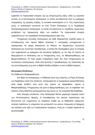 Τσικολάτας Α. (2004). Ανάλυση Οικονομικών Καταστάσεων. Αριθμοδείκτες. Case Study
Όμιλος Πλαίσιο Computers AE, Κοζάνη
tsikolatas@gmail.com
εμφανίσει τα περιουσιακά στοιχεία, όχι ως απομονωμένες αξίες, αλλά ως οργανικό
σύνολο, ζ) οι Ενοποιημένοι Ισολογισμοί, οι οποίοι συντάσσονται από τις κυρίαρχες
επιχειρήσεις, τις μητρικές εταιρίες, τα κεντρικά καταστήματα κ.λ.π. Στις περιπτώσεις
αυτές, οι Ισολογισμοί ενώνονται σε έναν Γενικό Ισολογισμό, η) οι Τιμαριθμικά
Αναπροσαρμοσμένοι Ισολογισμοί, οι οποίοι συντάσσονται σε περιόδους σημαντικών
μεταβολών της πραγματικής αξίας των αγαθών. Τα περιουσιακά στοιχεία
εμφανίζονται με την τιμαριθμικά αναπροσαρμοσμένη αξία τους.
Υποχρέωση σύνταξης Ισολογισμού για κάθε διαχειριστική περίοδο έχουν οι
επιτηδευματίες που τηρούν Βιβλία Λογιστικά Γ’ κατηγορίας (υποχρεωτικά ή
προαιρετικά). Οι μικρές δικαιούνται, αν θέλουν, να δημοσιεύουν Συνοπτικό
Ισολογισμό (με συνοπτικό προσάρτημα), ο οποίος θα περιλαμβάνει μόνο τα στοιχεία
που εμφανίζονται με γράμματα και λατινικούς αριθμούς, με τον όρο ότι πρέπει να
διαχωρίζονται οι Απαιτήσεις και οι Υποχρεώσεις τους, σε Μακροπρόθεσμες και
Βραχυπρόθεσμες. Οι πολύ μικρές επιχειρήσεις τώρα, δεν είναι υποχρεωμένες να
συντάσσουν Ισολογισμούς, αλλά είναι δυνατός ο προσδιορισμός της περιουσίας και
του αποτελέσματός τους από το Βιβλίο Εσόδων-Εξόδων ή από το Βιβλίο Αγορών.
Κατηγορίες Κονδυλίων:
Στο Παθητικό ή Κεφαλαιοδότηση
Στο δεξιό του Ισολογισμού, το Παθητικό κατά τους Λογιστές, οι Πηγές Άντλησης
των Κεφαλαίων κατά τους Αναλυτές, καταχωρούνται οι λογαριασμοί χρηματοδότησης
κατά σειρά αντίθετη από αυτή που πρέπει να εξοφληθούν, πρώτα οι
Μακροπρόθεσμες Υποχρεώσεις και μετά οι Βραχυπρόθεσμες ενώ τα κεφάλαια που
ανήκουν στους ιδιοκτήτες καταχωρούνται προ αυτών με την ονομασία Ίδια Κεφάλαια.
Από πλευράς επενδυτών, στον Ισολογισμό δίνεται μικρότερη σημασία έναντι
των Αποτελεσμάτων Χρήσης. Η σπουδαιότητα του έγκειται περισσότερο στη
δυνατότητα των ενεργητικών να παράγουν έσοδα (με τη διαδικασία παραγωγή,
πώληση προϊόντων ή υπηρεσιών και μετατροπή των μέσων πληρωμής σε δραχμές)
και λιγότερο στην αξία των περιουσιακών στοιχείων, εκτός αν η εταιρία πρόκειται να
ρευστοποιηθεί.
17
Τσικολάτας Α. (2004). Ανάλυση Οικονομικών Καταστάσεων. Αριθμοδείκτες. Case Study
Όμιλος Πλαίσιο Computers AE, Κοζάνη
tsikolatas@gmail.com
 