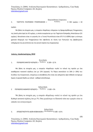 Τσικολάτας Α. (2004). Ανάλυση Οικονομικών Καταστάσεων. Αριθμοδείκτες. Case Study
Όμιλος Πλαίσιο Computers AE, Κοζάνη
tsikolatas@gmail.com
3. ΤΑΧΥΤΗΤΑ ΠΛΗΡΩΜΗΣ ΥΠΟΧΡΕΩΣΕΩΝ = Χ 365 ημέρες = 42
ημέρες
Με βάση τα στοιχεία μας, η εταιρεία «Καρέλιας» πληρώνει τις Βραχυπρόθεσμες Υποχρεώσεις
της (κατά μέσο όρο) σε 42 ημέρες, η οποία συγκρίνεται με την Ταχύτητα Είσπραξης Απαιτήσεων (21
ημέρες). Θετικότατο είναι το γεγονός ότι η Γενική Ρευστότητα είναι 671 % (>100%) άρα η σύντομη
χρονικά πληρωμή των Υποχρεώσεων δεν οφείλεται σε πίεση των Πιστωτών της (φοβούμενοι
ενδεχόμενα την ρευστότητα και την γενική πορεία της επιχείρησης).
Δείκτες Αποδοτικότητας 2010
1. ΠΕΡΙΘΩΡΙΟ ΜΙΚΤΟΥ ΚΕΡΔΟΥΣ = Χ 100 = 12 %
Με βάση τα στοιχεία μας, η εταιρεία «Καρέλιας» πωλεί το τελικό της προϊόν με ένα
ακαθάριστο ποσοστό κέρδους ίσο με 12% (οριακό). Τα Πάγια αποτελούν το 26% (> 20%) του
Συνόλου του Ενεργητικού, επομένως οι αποσβέσεις δεν είναι και ασήμαντες άρα πιθανόν να έχουμε
ζημίες ή οριακά Κέρδη ως τελικό - καθαρό αποτέλεσμα.
2 ΠΕΡΙΘΩΡΙΟ ΚΑΘΑΡΟΥ ΚΕΡΔΟΥΣ = Χ 100 = 5%
Με βάση τα στοιχεία μας, η εταιρεία «Καρέλιας» πωλεί το τελικό της προϊόν με ένα
Καθαρό ποσοστό κέρδους ίσο με 5%. Όσο μεγαλύτερο το Ποσοστό τόσο πιο «μικρό» είναι το
επίπεδο του ανταγωνισμού.
3. ΑΠΟΔΟΤΙΚΟΤΗΤΑ ΙΔΙΩΝ ΚΕΦΑΛΑΙΩΝ = Χ 100 = 10 %
170
Τσικολάτας Α. (2004). Ανάλυση Οικονομικών Καταστάσεων. Αριθμοδείκτες. Case Study
Όμιλος Πλαίσιο Computers AE, Κοζάνη
tsikolatas@gmail.com
 