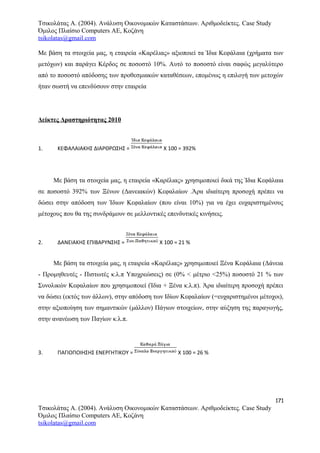 Τσικολάτας Α. (2004). Ανάλυση Οικονομικών Καταστάσεων. Αριθμοδείκτες. Case Study
Όμιλος Πλαίσιο Computers AE, Κοζάνη
tsikolatas@gmail.com
Με βάση τα στοιχεία μας, η εταιρεία «Καρέλιας» αξιοποιεί τα Ίδια Κεφάλαια (χρήματα των
μετόχων) και παράγει Κέρδος σε ποσοστό 10%. Αυτό το ποσοστό είναι σαφώς μεγαλύτερο
από το ποσοστό απόδοσης των προθεσμιακών καταθέσεων, επομένως η επιλογή των μετοχών
ήταν σωστή να επενδύσουν στην εταιρεία
Δείκτες Δραστηριότητας 2010
1. ΚΕΦΑΛΑΙΑΚΗΣ ΔΙΑΡΘΡΩΣΗΣ = Χ 100 = 392%
Με βάση τα στοιχεία μας, η εταιρεία «Καρέλιας» χρησιμοποιεί δικά της Ίδια Κεφάλαια
σε ποσοστό 392% των Ξένων (Δανειακών) Κεφαλαίων .Άρα ιδιαίτερη προσοχή πρέπει να
δώσει στην απόδοση των Ίδιων Κεφαλαίων (που είναι 10%) για να έχει ευχαριστημένους
μέτοχους που θα της συνδράμουν σε μελλοντικές επενδυτικές κινήσεις.
2. ΔΑΝΕΙΑΚΗΣ ΕΠΙΒΑΡΥΝΣΗΣ = Χ 100 = 21 %
Με βάση τα στοιχεία μας, η εταιρεία «Καρέλιας» χρησιμοποιεί Ξένα Κεφάλαια (Δάνεια
- Προμηθευτές - Πιστωτές κ.λ.π Υποχρεώσεις) σε (0% < μέτριο <25%) ποσοστό 21 % των
Συνολικών Κεφαλαίων που χρησιμοποιεί (Ίδια + Ξένα κ.λ.π). Άρα ιδιαίτερη προσοχή πρέπει
να δώσει (εκτός των άλλων), στην απόδοση των Ιδίων Κεφαλαίων (=ευχαριστημένοι μέτοχοι),
στην αξιοποίηση των σημαντικών (μάλλον) Πάγιων στοιχείων, στην αύξηση της παραγωγής,
στην ανανέωση των Παγίων κ.λ.π.
3. ΠΑΓΙΟΠΟΙΗΣΗΣ ΕΝΕΡΓΗΤΙΚΟΥ = Χ 100 = 26 %
171
Τσικολάτας Α. (2004). Ανάλυση Οικονομικών Καταστάσεων. Αριθμοδείκτες. Case Study
Όμιλος Πλαίσιο Computers AE, Κοζάνη
tsikolatas@gmail.com
 