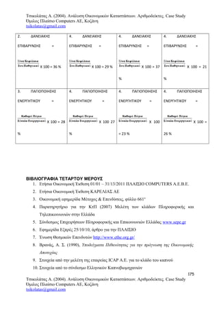 Τσικολάτας Α. (2004). Ανάλυση Οικονομικών Καταστάσεων. Αριθμοδείκτες. Case Study
Όμιλος Πλαίσιο Computers AE, Κοζάνη
tsikolatas@gmail.com
2. ΔΑΝΕΙΑΚΗΣ
ΕΠΙΒΑΡΥΝΣΗΣ =
Χ 100 = 36 %
4. ΔΑΝΕΙΑΚΗΣ
ΕΠΙΒΑΡΥΝΣΗΣ =
Χ 100 = 29 %
4. ΔΑΝΕΙΑΚΗΣ
ΕΠΙΒΑΡΥΝΣΗΣ =
Χ 100 = 37
%
4. ΔΑΝΕΙΑΚΗΣ
ΕΠΙΒΑΡΥΝΣΗΣ =
Χ 100 = 21
%
3. ΠΑΓΙΟΠΟΙΗΣΗΣ
ΕΝΕΡΓΗΤΙΚΟΥ =
Χ 100 = 28
%
4. ΠΑΓΙΟΠΟΙΗΣΗΣ
ΕΝΕΡΓΗΤΙΚΟΥ =
Χ 100 27
%
4. ΠΑΓΙΟΠΟΙΗΣΗΣ
ΕΝΕΡΓΗΤΙΚΟΥ =
Χ 100
= 23 %
4. ΠΑΓΙΟΠΟΙΗΣΗΣ
ΕΝΕΡΓΗΤΙΚΟΥ =
Χ 100 =
26 %
ΒΙΒΛΙΟΓΡΑΦΙΑ ΤΕΤΑΡΤΟΥ ΜΕΡΟΥΣ
1. Ετήσια Οικονομική Έκθεση 01/01 – 31/13/2011 ΠΛΑΙΣΙΟ COMPUTERS A.E.B.E.
2. Ετήσια Οικονομική Έκθεση ΚΑΡΕΛΙΑΣ ΑΕ
3. Οικονομική εφημερίδα Μέτοχος & Επενδύσεις, φύλλο 661ο
4. Παρατηρητήριο για την ΚτΠ (2007) Μελέτη των κλάδων Πληροφορικής και
Τηλεπικοινωνιών στην Ελλάδα
5. Σύνδεσμος Επιχειρήσεων Πληροφορικής και Επικοινωνιών Ελλάδας www.sepe.gr
6. Εφημερίδα Εξπρές 25/10/10, άρθρο για την ΠΛΑΙΣΙΟ
7. Ένωση Θεσμικών Επενδυτών http://www.ethe.org.gr/
8. Βρανάς, Α. Σ. (1990), Υποδείγματα Πιθανότητας για την πρόγνωση της Οικονομικής
Αποτυχίας
9. Στοιχεία από την μελέτη της εταιρείας ICAP Α.Ε. για το κλάδο του καπνού
10. Στοιχεία από το σύνδεσμο Ελληνικών Καπνοβιομηχανιών
175
Τσικολάτας Α. (2004). Ανάλυση Οικονομικών Καταστάσεων. Αριθμοδείκτες. Case Study
Όμιλος Πλαίσιο Computers AE, Κοζάνη
tsikolatas@gmail.com
 