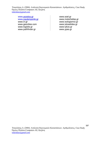 Τσικολάτας Α. (2004). Ανάλυση Οικονομικών Καταστάσεων. Αριθμοδείκτες. Case Study
Όμιλος Πλαίσιο Computers AE, Κοζάνη
tsikolatas@gmail.com
www.asxetos.gr
www.nautemporiki.gr
www.in.gr
www.geocities.com
www.logistis.gr
www.pathfinder.gr
www.soel.gr
www.motorhellas.gr
www.isologismoi.gr
www.istoselides.gr
www.lykos.gr
www.ypes.gr
187
Τσικολάτας Α. (2004). Ανάλυση Οικονομικών Καταστάσεων. Αριθμοδείκτες. Case Study
Όμιλος Πλαίσιο Computers AE, Κοζάνη
tsikolatas@gmail.com
 