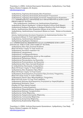 Τσικολάτας Α. (2004). Ανάλυση Οικονομικών Καταστάσεων. Αριθμοδείκτες. Case Study
Όμιλος Πλαίσιο Computers AE, Κοζάνη
tsikolatas@gmail.com
Αριθμοδείκτης Ταχύτητας Κυκλοφορίας Ιδίων Κεφαλαίων.................................................81
Αριθμοδείκτης Ταχύτητας Κυκλοφορίας Κυκλοφορούν Ενεργητικού.................................82
Αριθμοδείκτης Ταχύτητας Κυκλοφορίας Συνολικού Απασχολουμένου Κεφαλαίου............82
2.5.3 ΑΡΙΘΜΟΔΕΙΚΤΕΣ ΑΠΟΔΟΣΕΩΣ ΚΑΙ ΑΠΟΔΟΤΙΚΟΤΗΤΑΣ ΚΕΦΑΛΑΙΟΥ
(PROFITABILITY RATIOS)................................................................................................82
Είδη Αριθμοδείκτών Αποδόσεως και Αποδοτικότητας Κεφαλαίου:................................83
Αριθμοδείκτης Μικτού Περιθωρίου (ή Μικτού Κέρδους) (Gross Profit Margin)...............84
Αριθμοδείκτης Καθαρού Περιθωρίου (ή Καθαρού Κέρδους) (Net Profit Margin)..............87
Δείκτης Αποδοτικότητας Ιδίων Κεφαλαίων (Return on net worth)......................................89
Αριθμοδείκτης Αποδοτικότητας Ενεργητικού (Return on Assets – Return on Investments –
R.O.I.)....................................................................................................................................91
Δείκτης Αποδοτικότητας Συνολικών Κεφαλαίων (ή Αποδοτικότητα Συνόλου Του
Ενεργητικού) (Return Τo Τotal Capital Employed)..............................................................93
Αριθμοδείκτης Αποδοτικότητας Πωλήσεων.........................................................................94
Αριθμοδείκτης Περιθωρίου Πωλήσεων.................................................................................94
2.5.4 ΑΡΙΘΜΟΔΕΙΚΤΕΣ ΒΙΩΣΙΜΟΤΗΤΑΣ ΚΑΙ ΔΙΑΡΘΡΩΣΗΣ ΚΕΦΑΛΑΙΟΥ................95
(FINANCIAL STRUCTURE AND VIABILITY RATIOS).....................................................95
Αριθμοδείκτης Ιδίων Προς Συνολικά Κεφάλαια...................................................................99
(Ratio Of Owner’s Equity To Total Assets) και ...................................................................99
Αριθμοδείκτης δανειακών κεφαλαίων και.............................................................................99
Αριθμοδείκτης υπερχρεώσεως ..............................................................................................99
Αριθμοδείκτης Αυτοχρηματοδοτήσεως ..............................................................................101
Αριθμοδείκτης χρηματοδότησης παγίων με ίδια κεφάλαια.................................................103
Αριθμοδείκτης Παλαιότητας Παγίων..................................................................................103
Αριθμοδείκτης Παγιοποιήσεως της Περιουσίας .................................................................104
Αριθμοδείκτης Ρευστοποιήσεως της Περιουσίας ...............................................................105
Αριθμοδείκτης Ιδίων Προς Δανειακά Κεφάλαια.................................................................105
(ή Αριθμοδείκτης Οικονομικής Ανεξαρτησίας)..................................................................105
(Ratio Of Owner’s Equity To Total Liabilities)...................................................................105
Αριθμοδείκτης Ιδίων Κεφαλαίων Προς Πάγια ...................................................................106
(Ratio Of Owner’s Equity To Fixed Assets)........................................................................106
Αριθμοδείκτης Κυκλοφορούντος Ενεργητικού Προς Συνολικές Υποχρεώσεις .................106
(Ratio Of Current Assets To Total Liabilities)....................................................................106
Αριθμοδείκτης Παγίων Προς Μακροπρόθεσμες Υποχρεώσεις ..........................................107
(Ratio Of Fixed Assets To Long Term Liabilities)..............................................................107
Αριθμοδείκτης Κάλυψης Κυκλοφορούντος Ενεργητικού με Διαρκή Κεφάλαια................108
Αριθμοδείκτης Καλύψεως Τόκων ......................................................................................109
(Number Of Times Interest Earned)....................................................................................109
Αριθμοδείκτης Έντασης Κεφαλαίου...................................................................................109
Αριθμοδείκτης Μακροπρόθεσμης Χρηματοδοτήσεως........................................................109
Αριθμοδείκτης Κάλυψης Τοκοχρεολυσίων.........................................................................110
Αριθμοδεικτης Απλής Μόχλευσης......................................................................................110
Αριθμοδεικτης Χρηματοοικονομικής Μόχλευσης..............................................................110
Αριθμοδεικτης Λειτουργικής Μόχλευσης...........................................................................110
Αριθμοδεικτης Συγκριτικής Μόχλευσης.............................................................................111
Αριθμοδεικτης Κεφαλαιακής Μόχλευσης...........................................................................111
2
Τσικολάτας Α. (2004). Ανάλυση Οικονομικών Καταστάσεων. Αριθμοδείκτες. Case Study
Όμιλος Πλαίσιο Computers AE, Κοζάνη
tsikolatas@gmail.com
 