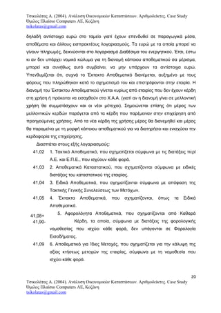 Τσικολάτας Α. (2004). Ανάλυση Οικονομικών Καταστάσεων. Αριθμοδείκτες. Case Study
Όμιλος Πλαίσιο Computers AE, Κοζάνη
tsikolatas@gmail.com
δηλαδή αντίστοιχα ευρώ στο ταμείο γιατί έχουν επενδυθεί σε παραγωγικά μέσα,
αποθέματα και άλλους εισπρακτέους λογαριασμούς. Τα ευρώ με τα οποία μπορεί να
γίνουν πληρωμές, δεικνύονται στο λογαριασμό Διαθέσιμα του ενεργητικού. Έτσι, έστω
κι αν δεν υπάρχει νομικό κώλυμα για τη διανομή κάποιου αποθεματικού σα μέρισμα,
μπορεί και συνήθως αυτό συμβαίνει, να μην υπάρχουν τα αντίστοιχα ευρώ.
Υπενθυμίζεται ότι, συχνά το Έκτακτο Αποθεματικό διανέμεται, αυξημένο με τους
φόρους που πληρώθηκαν κατά το σχηματισμό του και επιστρέφονται στην εταιρία. Η
διανομή του Έκτακτου Αποθεματικού γίνεται κυρίως από εταιρίες που δεν έχουν κέρδη
στη χρήση ή πρόκειται να εισαχθούν στο Χ.Α.Α. (γιατί αν η διανομή γίνει σε μελλοντική
χρήση θα συμμετάσχουν και οι νέοι μέτοχοι). Σημειώνεται επίσης ότι μέρος των
μελλοντικών κερδών παράγεται από τα κέρδη που παρέμειναν στην επιχείρηση από
προηγούμενες χρήσεις. Από τα νέα κέρδη της χρήσης μέρος θα διανεμηθεί και μέρος
θα παραμείνει με τη μορφή κάποιου αποθεματικού για να διατηρήσει και ενισχύσει την
κερδοφορία της επιχείρησης.
Διασπάται στους εξής λογαριασμούς:
41,02 1. Τακτικό Αποθεματικό, που σχηματίζεται σύμφωνα με τις διατάξεις περί
Α.Ε. και Ε.Π.Ε., που ισχύουν κάθε φορά.
41,03 2. Αποθεματικά Καταστατικού, που σχηματίζονται σύμφωνα με ειδικές
διατάξεις του καταστατικού της εταιρίας.
41,04 3. Ειδικά Αποθεματικά, που σχηματίζονται σύμφωνα με απόφαση της
Τακτικής Γενικής Συνελεύσεως των Μετόχων.
41,05 4. Έκτακτα Αποθεματικά, που σχηματίζονται, όπως τα Ειδικά
Αποθεματικά.
5. Αφορολόγητα Αποθεματικά, που σχηματίζονται από Καθαρά
Κέρδη, τα οποία, σύμφωνα με διατάξεις της φορολογικής
νομοθεσίας που ισχύει κάθε φορά, δεν υπάγονται σε Φορολογία
Εισοδήματος.
41,09 6. Αποθεματικό για Ίδιες Μετοχές, που σχηματίζεται για την κάλυψη της
αξίας κτήσεως μετοχών της εταιρίας, σύμφωνα με τη νομοθεσία που
ισχύει κάθε φορά.
20
Τσικολάτας Α. (2004). Ανάλυση Οικονομικών Καταστάσεων. Αριθμοδείκτες. Case Study
Όμιλος Πλαίσιο Computers AE, Κοζάνη
tsikolatas@gmail.com
41,08+
41,90-
 