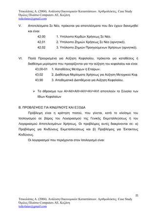 Τσικολάτας Α. (2004). Ανάλυση Οικονομικών Καταστάσεων. Αριθμοδείκτες. Case Study
Όμιλος Πλαίσιο Computers AE, Κοζάνη
tsikolatas@gmail.com
V. Αποτελέσματα Σε Νέο, πρόκειται για αποτελέσματα που δεν έχουν διανεμηθεί
και είναι:
42.00 1. Yπόλοιπο Κερδών Χρήσεως Σε Νέο.
42,01 2. Yπόλοιπο Ζημιών Χρήσεως Σε Νέο (αρνητικό).
42,02 3. Yπόλοιπο Ζημιών Προηγούμενων Χρήσεων (αρνητικό).
VI. Ποσά Προορισμένα για Αύξηση Κεφαλαίου, πρόκειται για καταθέσεις ή
διαθέσιμα μερίσματα που προορίζονται για την αύξηση του κεφαλαίου και είναι:
43,00-01 1. Kαταθέσεις Μετόχων ή Εταίρων.
43,02 2. Διαθέσιμα Μερίσματα Χρήσεως για Αύξηση Μετοχικού Κεφ.
43,90 3. Αποθεματικά Διατιθέμενα για Αύξηση Κεφαλαίου.
 Το άθροισμα των ΑΙ+ΑΙΙ+ΑΙΙΙ+ΑΙV+ΑV+AVI αποτελούν το Σύνολο των
Ιδίων Κεφαλαίων
Β. ΠΡΟΒΛΕΨΕΙΣ ΓΙΑ ΚΙΝΔΥΝΟΥΣ ΚΑΙ ΕΞΟΔΑ
Πρόβλεψη είναι η κράτηση ποσού, που γίνεται, κατά το κλείσιμο του
Ισολογισμού σε βάρος του Λογαριασμού της Γενικής Εκμεταλλεύσεως ή του
Λογαριασμού Αποτελεσμάτων Χρήσεως. Οι προβλέψεις αυτές διακρίνονται σε: α)
Προβλέψεις για Κινδύνους Εκμεταλλεύσεως και β) Προβλέψεις για Έκτακτους
Κινδύνους.
Οι λογαριασμοί που περιέχονται στον Ισολογισμό είναι:
21
Τσικολάτας Α. (2004). Ανάλυση Οικονομικών Καταστάσεων. Αριθμοδείκτες. Case Study
Όμιλος Πλαίσιο Computers AE, Κοζάνη
tsikolatas@gmail.com
 
