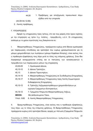 Τσικολάτας Α. (2004). Ανάλυση Οικονομικών Καταστάσεων. Αριθμοδείκτες. Case Study
Όμιλος Πλαίσιο Computers AE, Κοζάνη
tsikolatas@gmail.com
1. Προβλέψεις για αποζημίωση προσωπικού λόγω
εξόδου από την υπηρεσία
2. Λοιπές προβλέψεις.
Γ. ΥΠΟΧΡΕΩΣΕΙΣ
Aφορά τις υποχρεώσεις προς τρίτους, είτε και τους φορείς όταν έχουν σχέσεις
με την επιχείρηση ως τρίτοι π.χ. πελάτες , προμηθευτές, κ.λ.π. Oι υποχρεώσεις
ανάλογα με το χρόνο ληκτότητάς τους διακρίνονται σε:
Ι. Μακροπρόθεσμες Υποχρεώσεις, προέρχονται κυρίως από δάνεια ομολογιακά
για παραγωγικές επενδύσεις και τραπεζικά που κυρίως χρησιμοποιούνται για τη
μόνιμη χρηματοδότηση των πωλήσεων (μόνιμο Κεφάλαιο Κίνησης), είναι εκείνες που
η προθεσμία εξοφλήσεώς τους λήγει μετά το τέλος της επόμενης χρήσεως. Στον ίδιο
λογαριασμό καταχωρούνται επίσης και οι πιστώσεις των κατασκευαστών ή
προμηθευτών των παραγωγικών μέσων της επιχείρησης
43,00-05 1. Ομολογιακά Δάνεια,
45,10-12 2. Δάνεια Τραπεζών,
45,13 3. Δάνεια Ταμιευτηρίων,
45,14-15 4. Μακροπρόθεσμες Υποχρεώσεις σε Συνδεδεμένες Επιχειρήσεις,
45,16-17 5. Μακροπρόθεσμες Υποχρεώσεις προς Λοιπές Συμμετοχικού
Ενδιαφέροντος Επιχειρήσεις,
45,10-12 6. Τράπεζες Ληξημακροπρόθεσμων χρηματοδοτήσεων με
εγγύηση Γραμματίων Εισπρακτέων,
45,19-12 7. Γραμμάτια Πληρωτέα Μακροπρόθεσμης Λήξεως
ΜΕΙΟΝ: Μη Δεδουλευμένοι Τόκοι,
Υπολ. Λ/85 8. Λοιπές Μακροπρόθεσμες Υποχρεώσεις.
ΙΙ. Βραχυπρόθεσμες Υποχρεώσεις, είναι εκείνες που η προθεσμία εξοφλήσεώς
τους λήγει, ως το τέλος της επόμενης χρήσεως. Οι Βραχυπρόθεσμες Υποχρεώσεις
προέρχονται κυρίως από τραπεζικά δάνεια, αγορές με πίστωση (Γραμμάτια Πληρωτέα
22
Τσικολάτας Α. (2004). Ανάλυση Οικονομικών Καταστάσεων. Αριθμοδείκτες. Case Study
Όμιλος Πλαίσιο Computers AE, Κοζάνη
tsikolatas@gmail.com
44,00
(44.09+44.12-99)
 