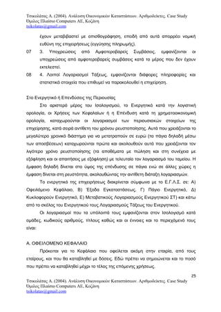 Τσικολάτας Α. (2004). Ανάλυση Οικονομικών Καταστάσεων. Αριθμοδείκτες. Case Study
Όμιλος Πλαίσιο Computers AE, Κοζάνη
tsikolatas@gmail.com
έχουν μεταβιβαστεί με οπισθογράφηση, επειδή από αυτά απορρέει νομική
ευθύνη της επιχειρήσεως (εγγύησης πληρωμής).
07 3. Υποχρεώσεις από Αμφοτεροβαρείς Συμβάσεις, εμφανίζονται οι
υποχρεώσεις από αμφοτεροβαρείς συμβάσεις κατά το μέρος που δεν έχουν
εκτελεστεί.
08 4. Λοιποί Λογαριασμοί Τάξεως, εμφανίζονται διάφορες πληροφορίες και
στατιστικά στοιχεία που επιθυμεί να παρακολουθεί η επιχείρηση.
Στο Ενεργητικό ή Επενδύσεις της Περιουσίας
Στο αριστερό μέρος του Ισολογισμού, το Ενεργητικό κατά την λογιστική
ορολογία, οι Χρήσεις των Κεφαλαίων ή η Επένδυση κατά τη χρηματοοικονομική
ορολογία, καταχωρούνται οι λογαριασμοί των περιουσιακών στοιχείων της
επιχείρησης, κατά σειρά αντίθετη του χρόνου ρευστοποίησης. Αυτά που χρειάζονται το
μεγαλύτερο χρονικό διάστημα για να μετατραπούν σε ευρώ (τα πάγια δηλαδή μέσω
των αποσβέσεων) καταχωρούνται πρώτα και ακολουθούν αυτά που χρειάζονται τον
λιγότερο χρόνο ρευστοποίησης (τα αποθέματα με πώληση και στη συνέχεια με
εξόφληση και οι απαιτήσεις με εξόφληση) με τελευταίο τον λογαριασμό του ταμείου. Η
έμφαση δηλαδή δίνεται στο ύψος της επένδυσης σε πάγια ενώ σε άλλες χώρες η
έμφαση δίνεται στη ρευστότητα, ακολουθώντας την αντίθετη διάταξη λογαριασμών.
Το ενεργητικό της επιχειρήσεως διακρίνεται σύμφωνα με το Ε.Γ.Λ.Σ. σε: Α)
Οφειλόμενο Κεφάλαιο, Β) Έξοδα Εγκαταστάσεως, Γ) Πάγιο Ενεργητικό, Δ)
Κυκλοφορούν Ενεργητικό, Ε) Μεταβατικούς Λογαριασμούς Ενεργητικού ΣΤ) και κάτω
από το σκέλος του Ενεργητικού τους Λογαριασμούς Τάξεως του Ενεργητικού.
Οι λογαριασμοί που τα υπόλοιπά τους εμφανίζονται στον Ισολογισμό κατά
ομάδες, κωδικούς αριθμούς, τίτλους καθώς και οι έννοιες και το περιεχόμενό τους
είναι:
Α. ΟΦΕΙΛΟΜΕΝΟ ΚΕΦΑΛΑΙΟ
Πρόκειται για το Κεφάλαιο που οφείλεται ακόμη στην εταιρία, από τους
εταίρους, και που θα καταβληθεί με δόσεις. Εδώ πρέπει να σημειώνεται και το ποσό
που πρέπει να καταβληθεί μέχρι το τέλος της επόμενης χρήσεως.
25
Τσικολάτας Α. (2004). Ανάλυση Οικονομικών Καταστάσεων. Αριθμοδείκτες. Case Study
Όμιλος Πλαίσιο Computers AE, Κοζάνη
tsikolatas@gmail.com
 