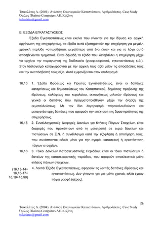 Τσικολάτας Α. (2004). Ανάλυση Οικονομικών Καταστάσεων. Αριθμοδείκτες. Case Study
Όμιλος Πλαίσιο Computers AE, Κοζάνη
tsikolatas@gmail.com
Β. ΕΞΟΔΑ ΕΓΚΑΤΑΣΤΑΣΕΩΣ
Έξοδα Εγκαταστάσεως είναι εκείνα που γίνονται για την ίδρυση και αρχική
οργάνωση της επιχειρήσεως, τα έξοδα αυτά εξυπηρετούν την επιχείρηση για μεγάλη
χρονική περίοδο –οπωσδήποτε μεγαλύτερη από ένα έτος– και για το λόγο αυτό
αποσβένονται τμηματικά. Είναι δηλαδή τα έξοδα που καταβάλλει η επιχείρηση μέχρι
να αρχίσει την παραγωγική της διαδικασία (γραφειοκρατικά, εγκαταστάσεως κ.ά.).
Στον Ισολογισμό καταχωρούνται με την αρχική τους αξία μείον τις αποσβέσεις τους
και την αναπόσβεστή τους αξία. Αυτά εμφανίζονται στον ισολογισμό:
16,10 1. Έξοδα Ιδρύσεως και Πρώτης Εγκαταστάσεως, είναι οι δαπάνες
καταρτίσεως και δημοσιεύσεως του Καταστατικού, δημόσιας προβολής της
ιδρύσεως, καλύψεως του κεφαλαίου, εκπονήσεως μελετών ιδρύσεως και
γενικά οι δαπάνες που πραγματοποιήθηκαν μέχρι την έναρξη της
εκμεταλλεύσεως. Με τον ίδιο λογαριασμό παρακολουθούνται και
μεταγενέστερες δαπάνες που αφορούν την επέκταση της δραστηριότητας της
επιχειρήσεως.
16,15 2. Συναλλαγματικές Διαφορές Δανείων για Κτήσεις Πάγιων Στοιχείων, είναι
διαφορές που προκύπτουν από τη μετατροπή σε ευρώ δανείων και
πιστώσεων σε Ξ.Ν. ή συνάλλαγμα κατά την εξόφληση ή αποτίμηση τους,
που συνάπτονται ειδικά μόνο για την αγορά, κατασκευή ή εγκατάσταση
πάγιων στοιχείων.
16,18 3. Τόκοι Δανείων Κατασκευαστικής Περιόδου, είναι οι τόκοι πιστώσεων ή
δανείων της κατασκευαστικής περιόδου, που αφορούν αποκλειστικά μόνο
κτήσεις πάγιων στοιχείων.
4. Λοιπά Έξοδα Εγκαταστάσεως, αφορούν τις λοιπές δαπάνες ιδρύσεως και
εγκαταστάσεως. Δεν γίνονται για μια μόνο χρονιά, αλλά έχουν
πάγια μορφή (αέρας).
26
Τσικολάτας Α. (2004). Ανάλυση Οικονομικών Καταστάσεων. Αριθμοδείκτες. Case Study
Όμιλος Πλαίσιο Computers AE, Κοζάνη
tsikolatas@gmail.com
(16,13-14+
16,16-17+
16,19+16,90)
 