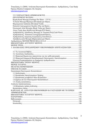 Τσικολάτας Α. (2004). Ανάλυση Οικονομικών Καταστάσεων. Αριθμοδείκτες. Case Study
Όμιλος Πλαίσιο Computers AE, Κοζάνη
tsikolatas@gmail.com
2.5.5 ΕΠΕΝΔΥΤΙΚΟΙ ΑΡΙΘΜΟΔΕΙΚΤΕΣ........................................................................111
(INVESTMENT RATIOS)..................................................................................................111
Κέρδη Κατά Μετοχή (Earnings Per Share – E.P.S.) ..........................................................112
Το Κατά Μετοχή Μέρισμα (Dividends per Share)..............................................................115
Μερισματική Απόδοση (Dividend Yield)............................................................................116
Ποσοστό Διανεμομένων Κερδών (Pay out Ratio)...............................................................116
Εσωτερική Αξία Μετοχής (Book Value per Share).............................................................117
Λόγος Τιμής προς Κέρδη ανά Μετοχή (P/E Ratio).............................................................117
Αριθμοδείκτης Αποδόσεως Μετοχής σε Ταμιακή Ροή (Cash Flow)...................................117
Αριθμοδείκτης Ποσοστού Αυτοχρηματοδοτήσεως............................................................118
Αριθμοδείκτης Διαρκείας Εξοφλήσεως Επενδύσεων..........................................................118
Απόσβεση κατά Μετοχή (Depreciation per Share)..............................................................119
Αριθμοδείκτες MOTOR PRESS HELLAS Α.Ε .....................................................................119
ΒΙΒΛΙΟΓΡΑΦΙΑ ΔΕΥΤΕΡΟΥ ΜΕΡΟΥΣ..............................................................................121
ΜΕΡΟΣ ΤΡΙΤΟ........................................................................................................................122
3. ΔΙΑΔΙΚΑΣΙΕΣ ΠΡΟΣΔΙΟΡΙΣΜΟΥ ΟΙΚΟΝΟΜΙΚΩΝ ΑΠΟΤΕΛΕΣΜΑΤΩΝ................122
............................................................................................................................................122
3.1 Τα Λογιστικά Βιβλία......................................................................................................122
3.2 Λογιστικές Διαδικασίες.................................................................................................123
3.3 Πρακτικά θέματα που απαιτούνται για την ορθή απογραφή:........................................126
3.5 Πρακτική Εφαρμογή Προσδιορισμού Οικονομικών Αποτελεσμάτων..........................131
Εξαγωγή Συμπερασμάτων με Εφαρμογή Αριθμοδεικτών...................................................131
ΒΙΒΛΙΟΓΡΑΦΙΑ ΤΡΙΤΟΥ ΜΕΡΟΥΣ.....................................................................................148
ΜΕΡΟΣ ΤΕΤΑΡΤΟ.................................................................................................................149
ΜΕΛΕΤΕΣ ΠΕΡΙΠΤΩΣΕΩΝ..................................................................................................149
ΟΜΙΛΟΣ ΠΛΑΙΣΙΟ................................................................................................................149
Επισκόπηση Οικονομικών Καταστάσεων...............................................................................149
1.1.Ισολογισμός...................................................................................................................150
1.2.Κατάσταση Αποτελεσμάτων Χρήσης............................................................................152
1.3.Κατάσταση μεταβολών Ιδίων Κεφαλαίων.....................................................................153
1.4.Σχόλια επί των Οικονομικών Καταστάσεων.................................................................153
1.5.Λοιπές καταστάσεις.......................................................................................................154
Ανάλυση Αποδοτικότητας.......................................................................................................156
1.6.Κλασσικός τρόπος ανάλυσης.........................................................................................156
Καταστάσεις τάσης..............................................................................................................158
ΚΑΡΕΛΙΑΣ ΑΕ: ΑΝΑΛΥΣΗ ΟΙΚΟΝΟΜΙΚΩΝ ΚΑΤΑΣΤΑΣΕΩΝ ΜΕ ΤΗ ΧΡΗΣΗ
ΑΡΙΘΜΟΔΕΙΚΤΩΝ................................................................................................................159
ΒΙΒΛΙΟΓΡΑΦΙΑ ΤΕΤΑΡΤΟΥ ΜΕΡΟΥΣ..............................................................................175
ΠΑΡΑΡΤΗΜΑ.........................................................................................................................176
Βιβλιογραφία...........................................................................................................................186
Ελληνική:.............................................................................................................................186
Ιστοσελίδες:.........................................................................................................................186
3
Τσικολάτας Α. (2004). Ανάλυση Οικονομικών Καταστάσεων. Αριθμοδείκτες. Case Study
Όμιλος Πλαίσιο Computers AE, Κοζάνη
tsikolatas@gmail.com
 