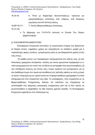 Τσικολάτας Α. (2004). Ανάλυση Οικονομικών Καταστάσεων. Αριθμοδείκτες. Case Study
Όμιλος Πλαίσιο Computers AE, Κοζάνη
tsikolatas@gmail.com
18,15-16 6. Τίτλοι με Χαρακτήρα Ακινητοποιήσεων, πρόκειται για
μακροπρόθεσμες απαιτήσεις από εταίρους, από δοσμένες
εγγυήσεις και από λοιπούς λόγους,
18,06+18,11+ 7. Λοιπές Μακροπρόθεσμες Απαιτήσεις.
18,13-14)
 Το άθροισμα των ΓΙ+ΓΙΙ+ΓΙΙΙ αποτελεί το Σύνολο Του Παγίου
ΕΝΕΡΓΗΤΙΚΟΥ
Δ. ΚΥΚΛΟΦΟΡΟΥΝ ΕΝΕΡΓΗΤΙΚΟ
Κυκλοφορούν Ενεργητικό αποτελούν τα περιουσιακά στοιχεία που βρίσκονται
σε διαρκή κίνηση, εκφράζουν χρήμα και προορίζονται να αλλάξουν μορφή μια ή
περισσότερες φορές (πελάτες, εμπορεύματα) μέσα σε μια διαχειριστική χρήση (εντός
ενός έτους).
Οι ομάδες αυτών των λογαριασμών καταχωρούνται στο κόστος τους, α) σαν
Απαιτήσεις (γραμμάτια εισπρακτέα, πελάτες και λοιποί χρεωστικοί λογαριασμοί οι ο-
ποίοι καταχωρούνται στο ποσό που ελπίζεται να εισπραχθεί όταν ρευστοποιηθούν), β)
σαν Αποθέματα (πρώτες και λοιπές ύλες, έτοιμα προϊόντα και εμπορεύματα, και γ)
σαν Διαθέσιμα (ευρώ στο ταμείο και καταθέσεις στις τράπεζες εφόσον με αυτές μπορεί
να γίνουν πληρωμές και σε ευρεία έννοια και τα βραχυπρόθεσμα χρεόγραφα) τα οποία
καταχωρούνται στην ονομαστική τους αξία. Το κυκλοφορούν, όταν συγκρίνεται με τις
Βραχυπρόθεσμες Υποχρεώσεις, δεικνύει την ικανότητα της επιχείρησης να
ανταποκριθεί στις τρέχουσες οικονομικές υποχρεώσεις γιατί και τα δύο πρέπει να
ρευστοποιηθούν ή εξοφληθούν την ίδια περίπου χρονική περίοδο. Το Κυκλοφορούν
Ενεργητικό εμφανίζεται στον Ισολογισμό ως:
31
Τσικολάτας Α. (2004). Ανάλυση Οικονομικών Καταστάσεων. Αριθμοδείκτες. Case Study
Όμιλος Πλαίσιο Computers AE, Κοζάνη
tsikolatas@gmail.com
 