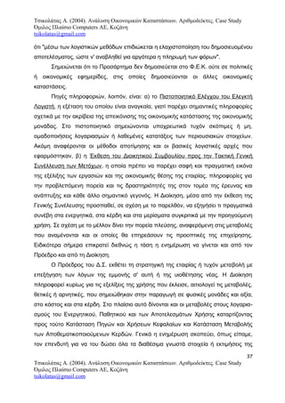 Τσικολάτας Α. (2004). Ανάλυση Οικονομικών Καταστάσεων. Αριθμοδείκτες. Case Study
Όμιλος Πλαίσιο Computers AE, Κοζάνη
tsikolatas@gmail.com
ότι "μέσω των λογιστικών μεθόδων επιδιώκεται η ελαχιστοποίηση του δημοσιευομένου
αποτελέσματος, ώστε ν' αναβληθεί για αργότερα η πληρωμή των φόρων".
Σημειώνεται ότι το Προσάρτημα δεν δημοσιεύεται στο Φ.Ε.Κ. ούτε σε πολιτικές
ή οικονομικές εφημερίδες, στις οποίες δημοσιεύονται οι άλλες οικονομικές
καταστάσεις.
Πηγές πληροφοριών, λοιπόν, είναι: α) το Πιστοποιητικό Ελέγχου του Ελεγκτή
Λογιστή, η εξέταση του οποίου είναι αναγκαία, γιατί παρέχει σημαντικές πληροφορίες
σχετικά με την ακρίβεια της απεικόνισης της οικονομικής κατάστασης της οικονομικής
μονάδας. Στο πιστοποιητικό σημειώνονται υποχρεωτικά τυχόν σκόπιμες ή μη,
ομαδοποιήσεις λογαριασμών ή λαθεμένες κατατάξεις των περιουσιακών στοιχείων.
Ακόμη αναφέρονται οι μέθοδοι αποτίμησης και οι βασικές λογιστικές αρχές που
εφαρμόστηκαν, β) η Έκθεση του Διοικητικού Συμβουλίου προς την Τακτική Γενική
Συνέλλευση των Μετόχων, η οποία πρέπει να παρέχει σαφή και πραγματική εικόνα
της εξέλιξης των εργασιών και της οικονομικής θέσης της εταιρίας, πληροφορίες για
την προβλεπόμενη πορεία και τις δραστηριότητές της στον τομέα της έρευνας και
ανάπτυξης και κάθε άλλο σημαντικό γεγονός. Η Διοίκηση, μέσα από την έκθεση της
Γενικής Συνέλευσης προσπαθεί, σε σχέση με το παρελθόν, να εξηγήσει τι πραγματικά
συνέβη στα ενεργητικά, στα κέρδη και στα μερίσματα συγκριτικά με την προηγούμενη
χρήση. Σε σχέση με το μέλλον δίνει την πορεία πλεύσης, αναφερόμενη στις μεταβολές
που αναμένονται και οι οποίες θα επηρεάσουν τις προοπτικές της επιχείρησης.
Ειδικότερα σήμερα επικρατεί διεθνώς η τάση η ενημέρωση να γίνεται και από τον
Πρόεδρο και από τη Διοίκηση.
Ο Πρόεδρος του Δ.Σ. εκθέτει τη στρατηγική της εταιρίας ή τυχόν μεταβολή με
επεξήγηση των λόγων της εμμονής σ' αυτή ή της υιοθέτησης νέας. Η Διοίκηση
πληροφορεί κυρίως για τις εξελίξεις της χρήσης που έκλεισε, αιτιολογεί τις μεταβολές,
θετικές ή αρνητικές, που σημειώθηκαν στην παραγωγή σε φυσικές μονάδες και αξία,
στο κόστος και στα κέρδη. Στο πλαίσιο αυτό δίνονται και οι μεταβολές στους λογαρια-
σμούς του Ενεργητικού, Παθητικού και των Αποτελεσμάτων Χρήσης καταρτίζοντας
προς τούτο Κατάσταση Πηγών και Χρήσεων Κεφαλαίων και Κατάσταση Μεταβολής
των Αποθεματικοποιούμενων Κερδών. Γενικά η ενημέρωση σκοπεύει, όπως είπαμε,
τον επενδυτή για να του δώσει όλα τα διαθέσιμα γνωστά στοιχεία ή εκτιμήσεις της
37
Τσικολάτας Α. (2004). Ανάλυση Οικονομικών Καταστάσεων. Αριθμοδείκτες. Case Study
Όμιλος Πλαίσιο Computers AE, Κοζάνη
tsikolatas@gmail.com
 