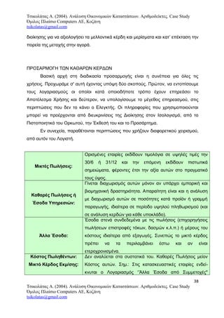 Τσικολάτας Α. (2004). Ανάλυση Οικονομικών Καταστάσεων. Αριθμοδείκτες. Case Study
Όμιλος Πλαίσιο Computers AE, Κοζάνη
tsikolatas@gmail.com
διοίκησης για να αξιολογήσει τα μελλοντικά κέρδη και μερίσματα και κατ’ επέκταση την
πορεία της μετοχής στην αγορά.
ΠΡΟΣΑΡΜΟΓΗ ΤΩΝ ΚΑΘΑΡΩΝ ΚΕΡΔΩΝ
Βασική αρχή στη διαδικασία προσαρμογής είναι η συνέπεια για όλες τις
χρήσεις. Προχωράμε σ' αυτή έχοντας υπόψη δύο σκοπούς. Πρώτον, να εντοπίσουμε
τους λογαριασμούς οι οποίοι κατά οποιοδήποτε τρόπο έχουν επηρεάσει το
Αποτέλεσμα Χρήσης και δεύτερον, να υπολογίσουμε το μέγεθος επηρεασμού, στις
περιπτώσεις που δεν το κάνει ο Ελεγκτής. Οι πληροφορίες που χρησιμοποιούνται
μπορεί να προέρχονται από διευκρινίσεις της Διοίκησης στον Ισολογισμό, από το
Πιστοποιητικό του Ορκωτού, την Έκθεσή του και το Προσάρτημα.
Εν συνεχεία, παραθέτονται περιπτώσεις που χρήζουν διαφορετικού χειρισμού,
από αυτόν του Λογιστή.
Μικτές Πωλήσεις:
Ορισμένες εταιρίες εκδίδουν τιμολόγια σε υψηλές τιμές την
30/6 ή 31/12 και την επόμενη εκδίδουν πιστωτικά
σημειώματα, φέροντες έτσι την αξία αυτών στο πραγματικό
τους ύψος.
Καθαρές Πωλήσεις ή
Έσοδα Υπηρεσιών:
Γίνεται διαχωρισμός αυτών μόνον αν υπάρχει εμπορική και
βιομηχανική δραστηριότητα. Απαραίτητη είναι και η ανάλυση
με διαχωρισμό αυτών σε ποσότητες κατά προϊόν ή γραμμή
παραγωγής, ιδιαίτερα σε περίοδο υψηλού πληθωρισμού (και
σε ανάλυση κερδών για κάθε υποκλάδο).
Άλλα Έσοδα:
Έσοδα στενά συνδεδεμένα με τις πωλήσεις (επιχορηγήσεις
πωλήσεων επιστροφές τόκων, δασμών κ.λ.π.) ή μέρους του
κόστους ιδιαίτερα από εξαγωγές. Συνεπώς το μικτό κέρδος
πρέπει να τα περιλαμβάνει έστω και αν είναι
ετεροχρονισμένα.
Κόστος Πωληθέντων:
Μικτό Κέρδος Εκμ/σης:
Δεν αναλύεται στα συστατικά του. Καθαρές Πωλήσεις μείον
Κόστος αυτών. Σημ.: Στις κατασκευαστικές εταιρίες ενδεί-
κνυται ο Λογαριασμός ‘’Άλλα Έσοδα από Συμμετοχές"
38
Τσικολάτας Α. (2004). Ανάλυση Οικονομικών Καταστάσεων. Αριθμοδείκτες. Case Study
Όμιλος Πλαίσιο Computers AE, Κοζάνη
tsikolatas@gmail.com
 