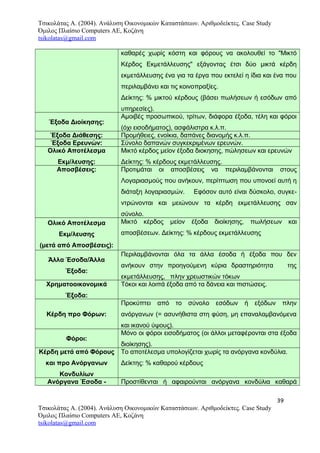 Τσικολάτας Α. (2004). Ανάλυση Οικονομικών Καταστάσεων. Αριθμοδείκτες. Case Study
Όμιλος Πλαίσιο Computers AE, Κοζάνη
tsikolatas@gmail.com
καθαρές χωρίς κόστη και φόρους να ακολουθεί το "Μικτό
Κέρδος Εκμετάλλευσης" εξάγοντας έτσι δύο μικτά κέρδη
εκμετάλλευσης ένα για τα έργα που εκτελεί η ίδια και ένα που
περιλαμβάνει και τις κοινοπραξίες.
Δείκτης: % μικτού κέρδους (βάσει πωλήσεων ή εσόδων από
υπηρεσίες).
Έξοδα Διοίκησης:
Αμοιβές προσωπικού, τρίτων, διάφορα έξοδα, τέλη και φόροι
(όχι εισοδήματος), ασφάλιστρα κ.λ.π.
Έξοδα Διάθεσης: Προμήθειες, ενοίκια, δαπάνες διανομής κ.λ.π.
Έξοδα Ερευνών: Σύνολο δαπανών συγκεκριμένων ερευνών.
Ολικό Αποτέλεσμα
Εκμ/λευσης:
Μικτό κέρδος μείον έξοδα διοκησης, πώλησεων και ερευνών
Δείκτης: % κέρδους εκμετάλλευσης.
Αποσβέσεις: Προτιμάται οι αποσβέσεις να περιλαμβάνονται στους
Λογαριασμούς που ανήκουν, περίπτωση που υπονοεί αυτή η
διάταξη λογαριασμών. Εφόσον αυτό είναι δύσκολο, συγκε-
ντρώνονται και μειώνουν τα κέρδη εκμετάλλευσης σαν
σύνολο.
Ολικό Αποτέλεσμα
Εκμ/λευσης
(μετά από Αποσβέσεις):
Μικτό κέρδος μείον έξοδα διοίκησης, πωλήσεων και
αποσβέσεων. Δείκτης: % κέρδους εκμετάλλευσης
Άλλα Έσοδα/Άλλα
Έξοδα:
Περιλαμβάνονται όλα τα άλλα έσοδα ή έξοδα που δεν
ανήκουν στην προηγούμενη κύρια δραστηριότητα της
εκμετάλλευσης, πλην χρεωστικών τόκων
Χρηματοοικονομικά
Έξοδα:
Τόκοι και λοιπά έξοδα από τα δάνεια και πιστώσεις.
Κέρδη προ Φόρων:
Προκύπτει από το σύνολο εσόδων ή εξόδων πλην
ανόργανων (= ασυνήθιστα στη φύση, μη επαναλαμβανόμενα
και ικανού ύψους).
Φόροι:
Μόνο οι φόροι εισοδήματος (οι άλλοι μεταφέρονται στα έξοδα
διοίκησης).
Κέρδη μετά από Φόρους
και προ Ανόργανων
Κονδυλίων
Το αποτέλεσμα υπολογίζεται χωρίς τα ανόργανα κονδύλια.
Δείκτης: % καθαρού κέρδους
Ανόργανα Έσοδα - Προστίθενται ή αφαιρούνται ανόργανα κονδύλια καθαρά
39
Τσικολάτας Α. (2004). Ανάλυση Οικονομικών Καταστάσεων. Αριθμοδείκτες. Case Study
Όμιλος Πλαίσιο Computers AE, Κοζάνη
tsikolatas@gmail.com
 