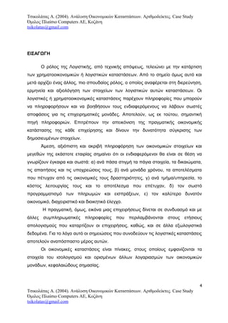 Τσικολάτας Α. (2004). Ανάλυση Οικονομικών Καταστάσεων. Αριθμοδείκτες. Case Study
Όμιλος Πλαίσιο Computers AE, Κοζάνη
tsikolatas@gmail.com
ΕΙΣΑΓΩΓΗ
Ο ρόλος της Λογιστικής, από τεχνικής απόψεως, τελειώνει με την κατάρτιση
των χρηματοοικονομικών ή λογιστικών καταστάσεων. Από το σημείο όμως αυτό και
μετά αρχίζει ένας άλλος, πιο σπουδαίος ρόλος, ο οποίος αναφέρεται στη διερεύνηση,
ερμηνεία και αξιολόγηση των στοιχείων των λογιστικών αυτών καταστάσεων. Οι
λογιστικές ή χρηματοοικονομικές καταστάσεις παρέχουν πληροφορίες που μπορούν
να πληροφορήσουν και να βοηθήσουν τους ενδιαφερόμενους να λάβουν σωστές
αποφάσεις για τις επιχειρηματικές μονάδες. Αποτελούν, ως εκ τούτου, σημαντική
πηγή πληροφοριών. Επιτρέπουν την απεικόνιση της πραγματικής οικονομικής
κατάστασης της κάθε επιχείρησης και δίνουν την δυνατότητα σύγκρισης των
δημοσιευμένων στοιχείων.
Άμεση, αξιόπιστη και ακριβή πληροφόρηση των οικονομικών στοιχείων και
μεγεθών της εκάστοτε εταιρίας σημαίνει ότι οι ενδιαφερόμενοι θα είναι σε θέση να
γνωρίζουν έγκαιρα και σωστά: α) ανά πάσα στιγμή τα πάγια στοιχεία, τα δικαιώματα,
τις απαιτήσεις και τις υποχρεώσεις τους, β) ανά μονάδα χρόνου, τα αποτελέσματα
που πέτυχαν από τις οικονομικές τους δραστηριότητες, γ) ανά τμήμα/υπηρεσία, το
κόστος λειτουργίας τους και το αποτέλεσμα που επέτυχαν, δ) τον σωστό
προγραμματισμό των πληρωμών και εισπράξεων, ε) τον καλύτερο δυνατόν
οικονομικό, διαχειριστικό και διοικητικό έλεγχο.
H πραγματική, όμως, εικόνα μιας επιχειρήσεως δίνεται σε συνδυασμό και με
άλλες συμπληρωματικές πληροφορίες που περιλαμβάνονται στους ετήσιους
απολογισμούς που καταρτίζουν οι επιχειρήσεις, καθώς, και σε άλλα εξωλογιστικά
δεδομένα. Για το λόγο αυτό οι σημειώσεις που συνοδεύουν τις λογιστικές καταστάσεις
αποτελούν αναπόσπαστο μέρος αυτών.
Οι οικονομικές καταστάσεις είναι πίνακες, στους οποίους εμφανίζονται τα
στοιχεία του ισολογισμού και ορισμένων άλλων λογαριασμών των οικονομικών
μονάδων, κεφαλαιώδους σημασίας.
4
Τσικολάτας Α. (2004). Ανάλυση Οικονομικών Καταστάσεων. Αριθμοδείκτες. Case Study
Όμιλος Πλαίσιο Computers AE, Κοζάνη
tsikolatas@gmail.com
 