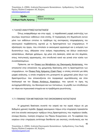 Τσικολάτας Α. (2004). Ανάλυση Οικονομικών Καταστάσεων. Αριθμοδείκτες. Case Study
Όμιλος Πλαίσιο Computers AE, Κοζάνη
tsikolatas@gmail.com
Έξοδα: φόρων.
Καθαρά Κέρδη Χρήσης:
Τελικό αποτέλεσμα.
1.7 ΑΛΛΕΣ ΑΝΑΛΥΤΙΚΕΣ ΚΑΤΑΣΤΑΣΕΙΣ
Όπως αναφερθήκαμε και στην αρχή, η παραδοσιακή μορφή ανάπτυξης των
ανωτέρω λογιστικών εκθέσεων είναι ατελής. Ο περιορισμός στη δημοσίευση αυτών
μόνο των εκθέσεων επιτείνει το πρόβλημα της ανεπαρκούς πληροφόρησης του
οικονομικού περιβάλλοντος σχετικά με τη δραστηριότητα των επιχειρήσεων. Η
αξιολόγηση του έργου, που επιτελούν οι οικονομικοί οργανισμοί και η εκτίμηση των
δυνατοτήτων τους, οδήγησαν στην ανάγκη παρουσίασης και άλλων αναλυτικών
καταστάσεων, ιδιαίτερα χρήσιμων, όχι μόνο στη Διοίκηση, αλλά και στο Δημόσιο,
στους πιστωτικούς οργανισμούς, στο επενδυτικό κοινό και γενικά στον κύκλο των
συναλλασσομένων.
Πρόκειται, για τον Πίνακα των Μεταβολών της Οικονομικής Κατάστασης, που
αποσκοπεί στην απεικόνιση της χρηματικής διακίνησης από τη δραστηριότητα των
επιχειρήσεων, τον Πίνακα Ροής Χρήματος (Cash Flow), ο οποίος αποτελεί μια άλλη
μορφή ανάλυσης, η οποία στηρίζεται στη μετατροπή σε χρηματικά μέσα όλων των
δραστηριοτήτων που απεικονίζονται στο λογαριασμό εκμετάλλευσης και στον
Ισολογισμό και τον Πίνακα Κινήσεως Κεφαλαίων, που ερευνά το ύψος της
αυτοχρηματοδότησης, του δανεισμού και των πιστώσεων, τα μεγέθη των επενδύσεων
σε πάγια και περιουσιακά στοιχεία και τα προβλήματα ρευστότητας.
1.7.1 ΠΙΝΑΚΑΣ ΤΩΝ ΜΕΤΑΒΟΛΩΝ ΤΗΣ ΟΙΚΟΝΟΜΙΚΗΣ ΚΑΤΑΣΤΑΣΗΣ
Η χρηματική διακίνηση συνιστά την εισροή και την εκροή πόρων σε μια
δεδομένη χρονική περίοδο. Εισροή οικονομικών πόρων στην επιχείρηση προκαλείται
από ένα σύνολο οικονομικών πράξεων όπως δραστηριότητες που παράγουν έσοδα,
σύναψη δανείου, πώληση στοιχείων του Πάγιου Ενεργητικού, κτλ. Τα κεφάλαια που
εισρέουν στην επιχείρηση αντίστοιχα διατίθενται για σκοπούς επενδυτικούς και πιο
40
Τσικολάτας Α. (2004). Ανάλυση Οικονομικών Καταστάσεων. Αριθμοδείκτες. Case Study
Όμιλος Πλαίσιο Computers AE, Κοζάνη
tsikolatas@gmail.com
 