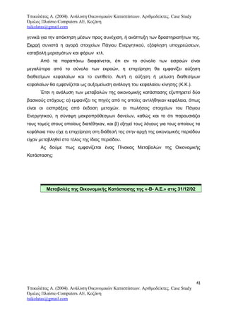 Τσικολάτας Α. (2004). Ανάλυση Οικονομικών Καταστάσεων. Αριθμοδείκτες. Case Study
Όμιλος Πλαίσιο Computers AE, Κοζάνη
tsikolatas@gmail.com
γενικά για την απόκτηση μέσων προς συνέχιση, ή ανάπτυξη των δραστηριοτήτων της.
Εκροή συνιστά η αγορά στοιχείων Πάγιου Ενεργητικού, εξόφληση υποχρεώσεων,
καταβολή μερισμάτων και φόρων κτλ.
Από τα παραπάνω διαφαίνεται, ότι αν το σύνολο των εισροών είναι
μεγαλύτερο από το σύνολο των εκροών, η επιχείρηση θα εμφανίζει αύξηση
διαθεσίμων κεφαλαίων και το αντίθετο. Αυτή η αύξηση ή μείωση διαθεσίμων
κεφαλαίων θα εμφανίζεται ως αυξομείωση ανάλογη του κεφαλαίου κίνησης (Κ.Κ.).
Έτσι η ανάλυση των μεταβολών της οικονομικής κατάστασης εξυπηρετεί δύο
βασικούς στόχους: α) εμφανίζει τις πηγές από τις οποίες αντλήθηκαν κεφάλαια, όπως
είναι οι εισπράξεις από έκδοση μετοχών, οι πωλήσεις στοιχείων του Πάγιου
Ενεργητικού, η σύναψη μακροπρόθεσμων δανείων, καθώς και το ότι παρουσιάζει
τους τομείς στους οποίους διατέθηκαν, και β) εξηγεί τους λόγους για τους οποίους τα
κεφάλαια που είχε η επιχείρηση στη διάθεσή της στην αρχή της οικονομικής περιόδου
είχαν μεταβληθεί στο τέλος της ίδιας περιόδου.
Ας δούμε πως εμφανίζεται ένας Πίνακας Μεταβολών της Οικονομικής
Κατάστασης:
Μεταβολές της Οικονομικής Κατάστασης της «-Β- Α.Ε.» στις 31/12/02
41
Τσικολάτας Α. (2004). Ανάλυση Οικονομικών Καταστάσεων. Αριθμοδείκτες. Case Study
Όμιλος Πλαίσιο Computers AE, Κοζάνη
tsikolatas@gmail.com
 