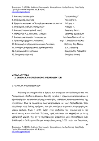 Τσικολάτας Α. (2004). Ανάλυση Οικονομικών Καταστάσεων. Αριθμοδείκτες. Case Study
Όμιλος Πλαίσιο Computers AE, Κοζάνη
tsikolatas@gmail.com
2. Ανάλυση Ισολογισμών Γρυσμολάκης Γ.
3. Οικονομικός Λογισμός Καφούσης Ν.
4. Χρηματοοικονομική ανάλυση λογιστικών καταστάσεων Νιάρχος Ν.
5. Οικονομική Ανάλυση Ισολογισμών Νιάρχος Ν.
6. Ανάλυση Ισολογισμών (2 τόμοι) Σιάφακας Αναστ.
7. Ισολογισμοί Α.Ε. και Ε.Π.Ε. (2 τόμοι) Σακέλλης Εμμανουήλ
8. Ανάλυση οικονομικών Καταστάσεων Κοντάκου-Παπασπύρου
9. Πρακτικές Εφαρμογές Λογιστικής Δημ. Π. Παρασκευοπούλου
10. Εισαγωγή στη Χρηματοοικονομική Λογιστική Χρήστος Βας. Ναουμ
11. Λογισμός Επιχειρηματικής Δραστηριότητας Β.Ν. Σαρσέντη
12. Αποτίμηση Επιχειρήσεων Θεμιστοκλής Λαζαρίδης
13. Σύγχρονη Λογιστική Θεοχάρη Μπαλή
ΜΕΡΟΣ ΔΕΥΤΕΡΟ
2. ΕΝΝΟΙΑ ΚΑΙ ΠΕΡΙΕΧΟΜΕΝΟ ΑΡΙΘΜΟΔΕΙΚΤΩΝ
2.1 ΈΝΝΟΙΑ ΑΡΙΘΜΟΔΕΙΚΤΩΝ
Ανάλυση Ισολογισμού είναι η έρευνα των στοιχείων του Ισολογισμού και του
Λογαριασμού «Κερδών ή Ζημιών». Σκοπός της είναι η εξαγωγή συμπερασμάτων, ή
αξιοποίησή τους και διαπίστωση της ρευστότητας, ευστάθειας και αποδοτικότητας της
επιχείρησης. Όλα τα παραπάνω πραγματοποιούνται με τους Αριθμοδείκτες. Έτσι
ονομάζουμε τους δείκτες, αριθμούς, που μας παρέχουν σημαντικές πληροφορίες σε
μορφή αριθμού. Είναι η απλή σχέση ενός κονδυλίου του Ισολογισμού ή της
Καταστάσεως Αποτελεσμάτων Χρήσεως προς ένα άλλο, και εκφράζεται με απλή
μαθηματική μορφή, π.χ. αν το Κυκλοφορούν Ενεργητικό μιας επιχειρήσεως είναι
9.000 ευρώ οι δε Βραχυπρόθεσμες Υποχρεώσεις αυτής 3.000 ευρώ, τότε διαιρώντας
47
Τσικολάτας Α. (2004). Ανάλυση Οικονομικών Καταστάσεων. Αριθμοδείκτες. Case Study
Όμιλος Πλαίσιο Computers AE, Κοζάνη
tsikolatas@gmail.com
 