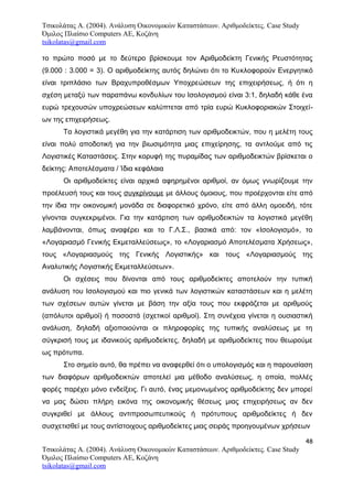 Τσικολάτας Α. (2004). Ανάλυση Οικονομικών Καταστάσεων. Αριθμοδείκτες. Case Study
Όμιλος Πλαίσιο Computers AE, Κοζάνη
tsikolatas@gmail.com
το πρώτο ποσό με το δεύτερο βρίσκουμε τον Αριθμοδείκτη Γενικής Ρευστότητας
(9.000 : 3.000 = 3). Ο αριθμοδείκτης αυτός δηλώνει ότι το Κυκλοφορούν Ενεργητικό
είναι τριπλάσιο των Βραχυπροθέσμων Υποχρεώσεων της επιχειρήσεως, ή ότι η
σχέση μεταξύ των παραπάνω κονδυλίων του Ισολογισμού είναι 3:1, δηλαδή κάθε ένα
ευρώ τρεχουσών υποχρεώσεων καλύπτεται από τρία ευρώ Κυκλοφοριακών Στοιχεί-
ων της επιχειρήσεως.
Τα λογιστικά μεγέθη για την κατάρτιση των αριθμοδεικτών, που η μελέτη τους
είναι πολύ αποδοτική για την βιωσιμότητα μιας επιχείρησης, τα αντλούμε από τις
Λογιστικές Καταστάσεις. Στην κορυφή της πυραμίδας των αριθμοδεικτών βρίσκεται ο
δείκτης: Αποτελέσματα / Ίδια κεφάλαια
Οι αριθμοδείκτες είναι αρχικά αφηρημένοι αριθμοί, αν όμως γνωρίζουμε την
προέλευσή τους και τους συγκρίνουμε με άλλους όμοιους, που προέρχονται είτε από
την ίδια την οικονομική μονάδα σε διαφορετικό χρόνο, είτε από άλλη ομοειδή, τότε
γίνονται συγκεκριμένοι. Για την κατάρτιση των αριθμοδεικτών τα λογιστικά μεγέθη
λαμβάνονται, όπως αναφέρει και το Γ.Λ.Σ., βασικά από: τον «Ισολογισμό», το
«Λογαριασμό Γενικής Εκμεταλλεύσεως», το «Λογαριασμό Αποτελέσματα Χρήσεως»,
τους «Λογαριασμούς της Γενικής Λογιστικής» και τους «Λογαριασμούς της
Αναλυτικής Λογιστικής Εκμεταλλεύσεων».
Οι σχέσεις που δίνονται από τους αριθμοδείκτες αποτελούν την τυπική
ανάλυση του Ισολογισμού και πιο γενικά των λογιστικών καταστάσεων και η μελέτη
των σχέσεων αυτών γίνεται με βάση την αξία τους που εκφράζεται με αριθμούς
(απόλυτοι αριθμοί) ή ποσοστά (σχετικοί αριθμοί). Στη συνέχεια γίνεται η ουσιαστική
ανάλυση, δηλαδή αξιοποιούνται οι πληροφορίες της τυπικής αναλύσεως με τη
σύγκρισή τους με ιδανικούς αριθμοδείκτες, δηλαδή με αριθμοδείκτες που θεωρούμε
ως πρότυπα.
Στο σημείο αυτό, θα πρέπει να αναφερθεί ότι ο υπολογισμός και η παρουσίαση
των διαφόρων αριθμοδεικτών αποτελεί μια μέθοδο αναλύσεως, η οποία, πολλές
φορές παρέχει μόνο ενδείξεις. Γι αυτό, ένας μεμονωμένος αριθμοδείκτης δεν μπορεί
να μας δώσει πλήρη εικόνα της οικονομικής θέσεως μιας επιχειρήσεως αν δεν
συγκριθεί με άλλους αντιπροσωπευτικούς ή πρότυπους αριθμοδείκτες ή δεν
συσχετισθεί με τους αντίστοιχους αριθμοδείκτες μιας σειράς προηγουμένων χρήσεων
48
Τσικολάτας Α. (2004). Ανάλυση Οικονομικών Καταστάσεων. Αριθμοδείκτες. Case Study
Όμιλος Πλαίσιο Computers AE, Κοζάνη
tsikolatas@gmail.com
 