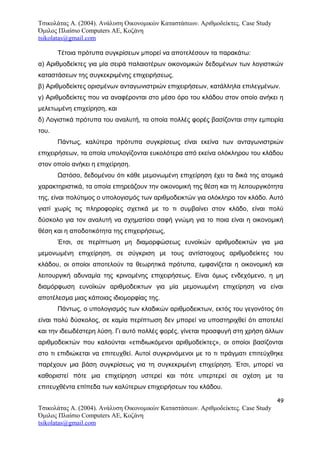 Τσικολάτας Α. (2004). Ανάλυση Οικονομικών Καταστάσεων. Αριθμοδείκτες. Case Study
Όμιλος Πλαίσιο Computers AE, Κοζάνη
tsikolatas@gmail.com
Τέτοια πρότυπα συγκρίσεων μπορεί να αποτελέσουν τα παρακάτω:
α) Αριθμοδείκτες για μία σειρά παλαιοτέρων οικονομικών δεδομένων των λογιστικών
καταστάσεων της συγκεκριμένης επιχειρήσεως.
β) Αριθμοδείκτες ορισμένων ανταγωνιστριών επιχειρήσεων, κατάλληλα επιλεγμένων.
γ) Αριθμοδείκτες που να αναφέρονται στο μέσο όρο του κλάδου στον οποίο ανήκει η
μελετωμένη επιχείρηση, και
δ) Λογιστικά πρότυπα του αναλυτή, τα οποία πολλές φορές βασίζονται στην εμπειρία
του.
Πάντως, καλύτερα πρότυπα συγκρίσεως είναι εκείνα των ανταγωνιστριών
επιχειρήσεων, τα οποία υπολογίζονται ευκολότερα από εκείνα ολόκληρου του κλάδου
στον οποίο ανήκει η επιχείρηση.
Ωστόσο, δεδομένου ότι κάθε μεμονωμένη επιχείρηση έχει τα δικά της ατομικά
χαρακτηριστικά, τα οποία επηρεάζουν την οικονομική της θέση και τη λειτουργικότητα
της, είναι πολύτιμος ο υπολογισμός των αριθμοδεικτών για ολόκληρο τον κλάδο. Αυτό
γιατί χωρίς τις πληροφορίες σχετικά με το τι συμβαίνει στον κλάδο, είναι πολύ
δύσκολο για τον αναλυτή να σχηματίσει σαφή γνώμη για το ποια είναι η οικονομική
θέση και η αποδοτικότητα της επιχειρήσεως,
Έτσι, σε περίπτωση μη διαμορφώσεως ευνοϊκών αριθμοδεικτών για μια
μεμονωμένη επιχείρηση, σε σύγκριση με τους αντίστοιχους αριθμοδείκτες του
κλάδου, οι οποίοι αποτελούν τα θεωρητικά πρότυπα, εμφανίζεται η οικονομική και
λειτουργική αδυναμία της κρινομένης επιχειρήσεως. Είναι όμως ενδεχόμενο, η μη
διαμόρφωση ευνοϊκών αριθμοδεικτων για μία μεμονωμένη επιχείρηση να είναι
αποτέλεσμα μιας κάποιας ιδιομορφίας της.
Πάντως, ο υπολογισμός των κλαδικών αριθμοδεικτων, εκτός του γεγονότος ότι
είναι πολύ δύσκολος, σε καμία περίπτωση δεν μπορεί να υποστηριχθεί ότι αποτελεί
και την ιδεωδέστερη λύση. Γι αυτό πολλές φορές, γίνεται προσφυγή στη χρήση άλλων
αριθμοδεικτών που καλούνται «επιδιωκόμενοι αριθμοδείκτες», οι οποίοι βασίζονται
στο τι επιδιώκεται να επιτευχθεί. Αυτοί συγκρινόμενοι με το τι πράγματι επιτεύχθηκε
παρέχουν μια βάση συγκρίσεως για τη συγκεκριμένη επιχείρηση. Έτσι, μπορεί να
καθοριστεί πότε μια επιχείρηση υστερεί και πότε υπερτερεί σε σχέση με τα
επιτευχθέντα επίπεδα των καλύτερων επιχειρήσεων του κλάδου.
49
Τσικολάτας Α. (2004). Ανάλυση Οικονομικών Καταστάσεων. Αριθμοδείκτες. Case Study
Όμιλος Πλαίσιο Computers AE, Κοζάνη
tsikolatas@gmail.com
 