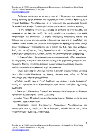 Τσικολάτας Α. (2004). Ανάλυση Οικονομικών Καταστάσεων. Αριθμοδείκτες. Case Study
Όμιλος Πλαίσιο Computers AE, Κοζάνη
tsikolatas@gmail.com
Οι βασικές οικονομικές καταστάσεις είναι: α) η Κατάσταση του Ισολογισμού
Τέλους Χρήσεως, β) η Κατάσταση του Λογαριασμού Αποτελεσμάτων Χρήσεως, γ) ο
Πίνακας Διαθέσεως Αποτελεσμάτων, δ) η Κατάσταση του Λογαριασμού Γενικής
Εκμεταλλεύσεως και ε) το Προσάρτημα Ισολογισμού και Αποτελεσμάτων Χρήσεως.
Για την κατάρτιση τους σε άλλες χώρες και βαθμιαία και στην Ελλάδα, έχει
αναγνωριστεί και έχει γίνει πράξη, ότι αυτές αποβλέπουν πρωτίστως στην ορθή
πληροφόρηση των επενδυτών. Οι ετήσιες οικονομικές καταστάσεις τίθενται στη
διάθεση των μετόχων και των λοιπών ενδιαφερόντων πριν από τη συνεδρίαση της
Τακτικής Γενικής Συνέλευσης μέσω του Απολογισμού της Χρήσης στην οποία μεταξύ
άλλων πληροφοριών περιλαμβάνεται και η έκθεση του Δ.Σ. προς τους μετόχους.
Αυτές, είτε ανεπεξέργαστες όπως δημοσιεύονται, είτε επεξεργασμένες από τους
αναλυτές των μετοχικών αξιών, αποτελούν την πιο υπεύθυνη πηγή πληροφόρησης.
Η Λογιστική είναι η βασική και επίσημη πηγή πληροφοριών κάθε επιχειρήσεως
για τους τρίτους, μεταξύ των οποίων και το Κράτος με τις φορολογικές υπηρεσίες του.
Και για την ιδίαν την επιχείρηση, βεβαίως, η Λογιστική έχει πρωτεύουσα σημασία,
αλλά δεν αποτελεί την αποκλειστική πηγή πληροφοριών.
Σημείο αναφοράς του υλικού με το οποίο η Διοίκηση ενημερώνει τους μετόχους
είναι η Ημερομηνία Κλεισίματος της Χρήσης. Διανέμει προς τούτο, τον Ετήσιο
Απολογισμό στον οποίο περιλαμβάνονται,
• η Έκθεση του Δ.Σ. προς τη Γενική Συνέλευση των μετόχων η οποία διανέμεται σ'
αυτούς που την ζητούν 10 τουλάχιστον ημέρες πριν από τη συνεδρίαση της Γενικής
Συνέλευσης
• οι Οικονομικές Καταστάσεις δημοσιεύονται και στον τύπο 20 ημέρες τουλάχιστον
πριν από τη συνεδρίαση της Γενικής Συνέλευσης
• συνήθως Πίνακες Μεταβολής των Αποθεματικών (όχι στην Ελλάδα) και Κατάσταση
Πηγών και Χρήσεως Κεφαλαίων.
Καταρτίζεται επίσης Ενοποιημένος Λογαριασμός Αποτελεσμάτων και
Ισολογισμών από τις εταιρίες που έχουν θυγατρικές, συναθροίζοντας προς τούτο
τους αντίστοιχους ομοειδείς λογαριασμούς.
5
Τσικολάτας Α. (2004). Ανάλυση Οικονομικών Καταστάσεων. Αριθμοδείκτες. Case Study
Όμιλος Πλαίσιο Computers AE, Κοζάνη
tsikolatas@gmail.com
 