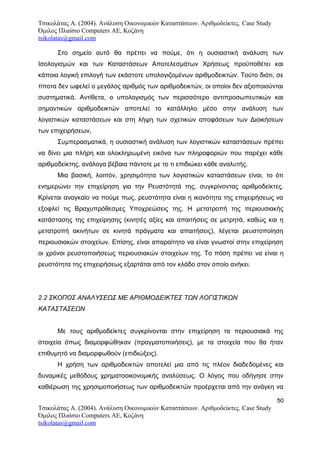 Τσικολάτας Α. (2004). Ανάλυση Οικονομικών Καταστάσεων. Αριθμοδείκτες. Case Study
Όμιλος Πλαίσιο Computers AE, Κοζάνη
tsikolatas@gmail.com
Στο σημείο αυτό θα πρέπει να πούμε, ότι η ουσιαστική ανάλυση των
Ισολογισμών και των Καταστάσεων Αποτελεσμάτων Χρήσεως προϋποθέτει και
κάποια λογική επιλογή των εκάστοτε υπολογιζομένων αριθμοδεικτών. Τούτο διότι, σε
τίποτα δεν ωφελεί ο μεγάλος αριθμός των αριθμοδεικτών, οι οποίοι δεν αξιοποιούνται
συστηματικά. Αντίθετα, ο υπολογισμός των περισσότερο αντιπροσωπευτικών και
σημαντικών αριθμοδεικτών αποτελεί το κατάλληλο μέσο στην ανάλυση των
λογιστικών καταστάσεων και στη λήψη των σχετικών αποφάσεων των Διοικήσεων
των επιχειρήσεων,
Συμπερασματικά, η ουσιαστική ανάλυση των λογιστικών καταστάσεων πρέπει
να δίνει μια πλήρη και ολοκληρωμένη εικόνα των πληροφοριών που παρέχει κάθε
αριθμοδείκτης, ανάλογα βέβαια πάντοτε με το τι επιδιώκει κάθε αναλυτής.
Μια βασική, λοιπόν, χρησιμότητα των λογιστικών καταστάσεων είναι, το ότι
ενημερώνει την επιχείρηση για την Ρευστότητά της, συγκρίνοντας αριθμοδείκτες.
Κρίνεται αναγκαίο να πούμε πως, ρευστότητα είναι η ικανότητα της επιχειρήσεως να
εξοφλεί τις Βραχυπρόθεσμες Υποχρεώσεις της. Η μετατροπή της περιουσιακής
κατάστασης της επιχείρησης (κινητές αξίες και απαιτήσεις σε μετρητά, καθώς και η
μετατροπή ακινήτων σε κινητά πράγματα και απαιτήσεις), λέγεται ρευστοποίηση
περιουσιακών στοιχείων. Επίσης, είναι απαραίτητο να είναι γνωστοί στην επιχείρηση
οι χρόνοι ρευστοποιήσεως περιουσιακών στοιχείων της. Το πόση πρέπει να είναι η
ρευστότητα της επιχειρήσεως εξαρτάται από τον κλάδο στον οποίο ανήκει.
2.2 ΣΚΟΠΟΣ ΑΝΑΛΥΣΕΩΣ ΜΕ ΑΡΙΘΜΟΔΕΙΚΤΕΣ ΤΩΝ ΛΟΓΙΣΤΙΚΩΝ
ΚΑΤΑΣΤΑΣΕΩΝ
Με τους αριθμοδείκτες συγκρίνονται στην επιχείρηση τα περιουσιακά της
στοιχεία όπως διαμορφώθηκαν (πραγματοποιήσεις), με τα στοιχεία που θα ήταν
επιθυμητό να διαμορφωθούν (επιδιώξεις).
Η χρήση των αριθμοδεικτών αποτελεί μια από τις πλέον διαδεδομένες και
δυναμικές μεθόδους χρηματοοικονομικής αναλύσεως. Ο λόγος που οδήγησε στην
καθιέρωση της χρησιμοποιήσεως των αριθμοδεικτών προέρχεται από την ανάγκη να
50
Τσικολάτας Α. (2004). Ανάλυση Οικονομικών Καταστάσεων. Αριθμοδείκτες. Case Study
Όμιλος Πλαίσιο Computers AE, Κοζάνη
tsikolatas@gmail.com
 