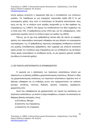 Τσικολάτας Α. (2004). Ανάλυση Οικονομικών Καταστάσεων. Αριθμοδείκτες. Case Study
Όμιλος Πλαίσιο Computers AE, Κοζάνη
tsikolatas@gmail.com
γίνεται αμέσως αντιληπτή η πραγματική αξία και η σπουδαιότητα των απολύτων
μεγεθών. Για παράδειγμα αν μια επιχείρηση παρουσιάζει κέρδη 300 Ε σε μια
συγκεκριμένη χρήση, ίσως αυτό το αποτέλεσμα να θεωρείται ικανοποιητικό, ίσως
όμως και όχι. Αν το απόλυτο αυτό μέγεθος συσχετισθεί με τα ίδια κεφάλαια της
επιχειρήσεως π.χ. 3.000 Ε, τότε έχουμε την αποδοτικότητα των ιδίων κεφαλαίων της
η οποία είναι 10%. Ο αριθμοδείκτης αυτός (10%) έχει, για τον ενδιαφερόμενο, πολύ
μεγαλύτερη σημασία, από ότι το απόλυτο ύψος των κερδών της (300 Ε).
Πάντως, για να έχει ένας αριθμοδείκτης κάποια αξία, θα πρέπει να εκφράζει
σχέσεις που παρουσιάζουν οικονομικό ενδιαφέρον και μας οδηγούν σε συγκεκριμένα
συμπεράσματα, π.χ. Ο αριθμοδείκτης ταχύτητας κυκλοφορίας αποθεμάτων αποτελεί
ένα μεγάλης σπουδαιότητας αριθμοδείκτη, διότι εμφανίζει μια απόλυτα κατανοητή
σχέση μεταξύ των πωλήσεων μιας επιχειρήσεως και των αποθεμάτων της και δείχνει
πόσες φορές ανανεώθηκαν τα αποθέματα αυτής, σε μία ορισμένη χρονική περίοδο
(συνήθως στη λογιστική χρήση).
2.3 ΣΕ ΠΟΙΟΥΣ ΑΠΕΥΘΥΝΟΝΤΑΙ ΟΙ ΑΡΙΘΜΟΔΕΙΚΤΕΣ
Η ερμηνεία και η αξιολόγηση των λογιστικών καταστάσεων απαιτεί μια
εξοικείωση με τις βασικές μεθόδους χρηματοοικονομικής αναλύσεως. Φυσικά το είδος
της χρηματοοικονομικής αναλύσεως των λογιστικών καταστάσεων εξαρτάται από το
ιδιαίτερο ενδιαφέρον και τις επιδιώξεις αυτών που πραγματοποιούν την ανάλυση
(μέτοχοι, επενδυτές, πιστωτές, διοίκηση, κρατικές υπηρεσίες, εργαζόμενοι,
χρηματιστές κλπ).
Αυτοί που ενδιαφέρονται και χρησιμοποιούν την τεχνική της αναλύσεως των
λογιστικών καταστάσεων, με σκοπό τη λήψη αποφάσεων, μπορούν να καταταγούν σε
διάφορες βασικές κατηγορίες, όπως:
α) Επενδύτες- Μέτοχοι
β) Δανειστές της επιχειρήσεως
γ) Διοικούντες την επιχείρηση
51
Τσικολάτας Α. (2004). Ανάλυση Οικονομικών Καταστάσεων. Αριθμοδείκτες. Case Study
Όμιλος Πλαίσιο Computers AE, Κοζάνη
tsikolatas@gmail.com
 