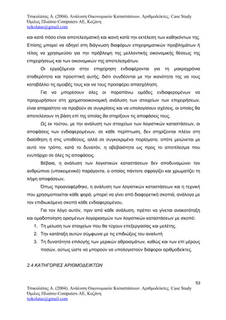 Τσικολάτας Α. (2004). Ανάλυση Οικονομικών Καταστάσεων. Αριθμοδείκτες. Case Study
Όμιλος Πλαίσιο Computers AE, Κοζάνη
tsikolatas@gmail.com
και κατά πόσο είναι αποτελεσματική και ικανή κατά την εκτέλεση των καθηκόντων της.
Επίσης μπορεί να οδηγεί στη διάγνωση διαφόρων επιχειρηματικών προβλημάτων ή
τέλος να χρησιμεύσει για την πρόβλεψη της μελλοντικής οικονομικής θέσεως της
επιχειρήσεως και των οικονομικών της αποτελεσμάτων.
Οι εργαζόμενοι στην επιχείρηση ενδιαφέρονται για τη μακροχρόνια
σταθερότητα και προοπτική αυτής, διότι συνδέονται με την ικανότητα της να τους
καταβάλλει τις αμοιβές τους και να τους προσφέρει απασχόληση.
Για να μπορέσουν όλες οι παραπάνω ομάδες ενδιαφερομένων να
προχωρήσουν στη χρηματοοικονομική ανάλυση των στοιχείων των επιχειρήσεων,
είναι απαραίτητο να προβούν σε συγκρίσεις και να υπολογίσουν σχέσεις, οι οποίες θα
αποτελέσουν τη βάση επί της οποίας θα στηρίξουν τις αποφάσεις τους.
Ως εκ τούτου, με την ανάλυση των στοιχείων των λογιστικών καταστάσεων, οι
αποφάσεις των ενδιαφερομένων, σε κάθε περίπτωση, δεν στηρίζονται πλέον στη
διαίσθηση ή στις υποθέσεις, αλλά σε συγκεκριμένα πορίσματα, οπότε μειώνεται με
αυτό τον τρόπο, κατά το δυνατόν, η αβεβαιότητα ως προς το αποτέλεσμα που
ενυπάρχει σε όλες τις αποφάσεις.
Βέβαια, η ανάλυση των λογιστικών καταστάσεων δεν αποδυναμώνει τον
ανθρώπινο (υποκειμενικό) παράγοντα, ο οποίος πάντοτε σφραγίζει και χρωματίζει τη
λήψη αποφάσεων,
Όπως προαναφέρθηκε, η ανάλυση των λογιστικών καταστάσεων και η τεχνική
που χρησιμοποιείται κάθε φορά, μπορεί να γίνει από διαφορετική σκοπιά, ανάλογα με
τον επιδιωκόμενο σκοπό κάθε ενδιαφερομένου,
Για τον λόγο αυτόν, πριν από κάθε ανάλυση, πρέπει να γίνεται ανακατάταξη
και ομαδοποίηση ορισμένων λογαριασμών των λογιστικών καταστάσεων με σκοπό:
1. Τη μείωση των στοιχείων που θα τύχουν επεξεργασίας και μελέτης.
2. Την κατάταξη αυτών σύμφωνα με τις επιδιώξεις του αναλυτή
3. Τη δυνατότητα επιλογής των μερικών αθροισμάτων, καθώς και των επί μέρους
ποσών, ούτως ώστε να μπορούν να υπολογιστούν διάφοροι αριθμοδείκτες.
2.4 ΚΑΤΗΓΟΡΙΕΣ ΑΡΙΘΜΟΔΕΙΚΤΩΝ
53
Τσικολάτας Α. (2004). Ανάλυση Οικονομικών Καταστάσεων. Αριθμοδείκτες. Case Study
Όμιλος Πλαίσιο Computers AE, Κοζάνη
tsikolatas@gmail.com
 