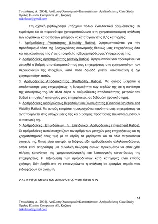 Τσικολάτας Α. (2004). Ανάλυση Οικονομικών Καταστάσεων. Αριθμοδείκτες. Case Study
Όμιλος Πλαίσιο Computers AE, Κοζάνη
tsikolatas@gmail.com
Στη σχετική βιβλιογραφία υπάρχουν πολλοί εναλλακτικοί αριθμοδείκτες. Οι
κυριότεροι και οι περισσότερο χρησιμοποιούμενοι στη χρηματοοικονομική ανάλυση
των λογιστικών καταστάσεων μπορούν να καταταγούν στις εξής κατηγορίες:
1. Αριθμοδείκτες Ρευστότητας (Liquidity Ratios). Χρησιμοποιούνται για τον
προσδιορισμό τόσο της βραχυχρόνιας οικονομικής θέσεως μιας επιχειρήσεως όσο
και της ικανότητας της ν' ανταποκριθεί στις Βραχυπρόθεσμες Υποχρεώσεις της.
2. Αριθμοδείκτες Δραστηριότητας (Activity Ratios). Χρησιμοποιούνται προκειμένου να
μετρηθεί ο βαθμός αποτελεσματικότητας μιας επιχειρήσεως στη χρησιμοποίηση των
περιουσιακών της στοιχείων, κατά πόσο δηλαδή γίνεται ικανοποιητική ή όχι
χρησιμοποίηση αυτών.
3. Αριθμοδείκτες Αποδοτικότητας (Profitability Ratios). Με αυτούς μετράται η
αποδοτικότητα μιας επιχειρήσεως, η δυναμικότητα των κερδών της και η ικανότητα
της Διοικήσεως της. Με άλλα λόγια οι αριθμοδείκτες αποδοτικότητας, μετρούν τον
βαθμό επιτυχίας ή αποτυχίας μιας επιχειρήσεως, σε δεδομένη χρονική στιγμή.
4. Αριθμοδείκτες Διαρθρώσεως Κεφαλαίων και Βιωσιμότητας (Financial Structure and
Viability Ratios). Με αυτούς εκτιμάται η μακροχρόνια ικανότητα μιας επιχειρήσεως να
ανταποκρίνεται στις υποχρεώσεις της και ο βαθμός προστασίας που απολαμβάνουν
οι πιστωτές της.
5. Αριθμοδείκτες Επενδύσεων ή Επενδυτικοί Αριθμοδείκτες (Investment Ratios).
Οι αριθμοδείκτες αυτοί συσχετίζουν τον αριθμό των μετοχών μιας επιχειρήσεως και τη
χρηματιστηριακή τους τιμή με τα κέρδη, τα μερίσματα και τα άλλα περιουσιακά
στοιχεία της. Όπως είναι φανερό, τα διάφορα είδη αριθμοδεικτών αλληλοσυνδέονται,
οπότε είναι απαραίτητη μια συνολική θεώρηση αυτών, προκειμένου να επιτευχθεί
πλήρης κατανόηση της χρηματοοικονομικής και λειτουργικής καταστάσεως της
επιχειρήσεως. Η ταξινόμηση των αριθμοδεικτών κατά κατηγορίες είναι επίσης
χρήσιμη, διότι βοηθά στο να επικεντρώνεται η ανάλυση σε ορισμένα σημεία που
ενδιαφέρουν τον αναλυτή.
2.5 ΠΕΡΙΕΧΟΜΕΝΟ ΚΑΙ ΑΝΑΛΥΣΗ ΑΡΙΘΜΟΔΕΙΚΤΩΝ
54
Τσικολάτας Α. (2004). Ανάλυση Οικονομικών Καταστάσεων. Αριθμοδείκτες. Case Study
Όμιλος Πλαίσιο Computers AE, Κοζάνη
tsikolatas@gmail.com
 