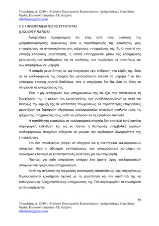 Τσικολάτας Α. (2004). Ανάλυση Οικονομικών Καταστάσεων. Αριθμοδείκτες. Case Study
Όμιλος Πλαίσιο Computers AE, Κοζάνη
tsikolatas@gmail.com
2.5.1 ΑΡΙΘΜΟΔΕΙΚΤΕΣ ΡΕΥΣΤΟΤΗΤΑΣ
(LIQUIDITY RATIOS)
Αναφέρθηκε προηγούμενα ότι, ένας από τους σκοπούς της
χρηματοοικονομικής αναλύσεως είναι ο προσδιορισμός της ικανότητας μιας
επιχειρήσεως να ανταποκρίνεται στις τρέχουσες υποχρεώσεις της. Αυτό απαιτεί την
ύπαρξη επαρκούς ρευστότητας, η οποία επιτυγχάνεται μέσω της καθημερινής
μετατροπής των αποθεμάτων της σε πωλήσεις, των πωλήσεων σε απαιτήσεις και
των απαιτήσεων σε μετρητά.
Η ύπαρξη ρευστότητας σε μια επιχείρηση έχει επίδραση στα κέρδη της, διότι
αν τα κυκλοφοριακά της στοιχεία δεν μετατρέπονται εύκολα σε μετρητά ή αν δεν
υπάρχουν επαρκή ρευστά διαθέσιμα, τότε η επιχείρηση δεν θα είναι σε θέση να
πληρώσει τις υποχρεώσεις της.
Έτσι η μη εκπλήρωση των υποχρεώσεών της θα έχει σαν αποτέλεσμα τη
δυσφήμισή της, τη μείωση της εμπιστοσύνης των συναλλασσομένων με αυτή και
πιθανώς την κήρυξή της σε κατάσταση πτωχεύσεως. Οι περισσότερες επιχειρήσεις
φροντίζουν να διατηρούν πλεόνασμα κυκλοφοριακών στοιχείων ανάλογο προς τις
τρέχουσες υποχρεώσεις τους, ώστε να μπορούν να τις εξοφλούν κανονικά.
Η τοποθέτηση κεφαλαίων σε κυκλοφοριακά στοιχεία δεν αποτελεί κατά κανόνα
παραγωγική επένδυση και ως εκ τούτου η διατήρηση υπερβολικά υψηλών
κυκλοφοριακών στοιχείων ενδέχεται να μειώσει την κερδοφόρα δυναμικότητα της
επιχειρήσεως.
Στο ίδιο αποτέλεσμα μπορεί να οδηγήσει και η ανεπάρκεια κυκλοφοριακών
στοιχείων, διότι η αδυναμία εκπληρώσεως των υποχρεώσεων καταλήγει σε
οικονομικό κλονισμό με καταστρεπτικές συνέπειες για την επιχείρηση.
Πάντως, για κάθε επιχείρηση υπάρχει ένα άριστο ύψος κυκλοφοριακών
στοιχείων και τρεχουσών υποχρεώσεων.
Κατά την ανάλυση της τρέχουσας οικονομικής καταστάσεως μιας επιχειρήσεως
δημιουργούνται ερωτήματα σχετικά με τη ρευστότητα και την ικανότητά της να
εκπληρώνει τις βραχυπρόθεσμες υποχρεώσεις της. Πιο συγκεκριμένα τα ερωτήματα
αυτά αναφέρονται:
55
Τσικολάτας Α. (2004). Ανάλυση Οικονομικών Καταστάσεων. Αριθμοδείκτες. Case Study
Όμιλος Πλαίσιο Computers AE, Κοζάνη
tsikolatas@gmail.com
 