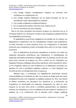 Τσικολάτας Α. (2004). Ανάλυση Οικονομικών Καταστάσεων. Αριθμοδείκτες. Case Study
Όμιλος Πλαίσιο Computers AE, Κοζάνη
tsikolatas@gmail.com
1. Στην ύπαρξη επαρκών κυκλοφοριακών στοιχείων και συνέπειας στην
εκπλήρωση των υποχρεώσεών της.
2. Στην ύπαρξη επαρκών διαθεσίμων για την ομαλή λειτουργία της και την
εκμετάλλευση τυχόν παρουσιαζομένων ευκαιριών.
3. Στην ύπαρξη υπερβολικών αποθεματοποιήσεων.
4. Στο αν χορηγούνται μεγάλες πιστώσεις στους πελάτες της και
5. Στο αν οι απαιτήσεις γης είναι υπέρογκες.
Όλα τα πιο πάνω ερωτήματα είναι δυνατόν να βρουν την απάντησή τους με τη
λεπτομερή ανάλυση των οικονομικών στοιχείων μιας επιχειρήσεως χρησιμοποιώντας
τους αριθμοδείκτες ρευστότητας.
Οι αριθμοδείκτες ρευστότητας αναφέρονται στο μέγεθος και στις σχέσεις των
βραχυχρόνιων υποχρεώσεων και των κυκλοφοριακών στοιχείων μιας επιχειρήσεως,
τα οποία αποτελούν τις πηγές καλύψεως αυτών των υποχρεώσεων. Η οικονομική
κατάσταση μιας επιχειρήσεως μπορεί να θεωρηθεί καλή, μόνον αν αυτή έχει επαρκή
ρευστότητα.
Έτσι, οι αριθμοδείκτες ρευστότητας προορίζονται να δώσουν την εικόνα της
τρέχουσας οικονομικής καταστάσεως μιας επιχειρήσεως. Ο προσδιορισμός της
τρέχουσας οικονομικής καταστάσεως ενδιαφέρει τόσο της Διοίκησή της όσο και τους
εκτός αυτής πιστωτές και μετόχους της. Έτσι η μελέτη για τον υπολογισμό των
Κεφαλαίων Κινήσεως ενδιαφέρει όλους όσους σχετίζονται, κατά οποιονδήποτε τρόπο,
με την επιχείρηση, αφενός μεν γιατί συνδέονται με τις καθημερινές λειτουργίες της,
αφετέρου δε, γιατί η ανεπάρκεια κεφαλαίων κινήσεως ή η κακή διαχείρισή τους
αποτελεί μια από τις σπουδαιότερες αιτίες πτωχεύσεως.
Ιδιαίτερα όμως, ο υπολογισμός των αριθμοδεικτών ρευστότητας αποτελεί
πολύτιμη βοήθεια για τη Διοίκησή της, διότι της επιτρέπει να ελέγξει κατά ποιο τρόπο
απασχολούνται μέσα στην επιχείρηση τα κεφάλαια κινήσεώς της. Έτσι, είναι δυνατό
να δοθούν απαντήσεις στα ερωτήματα που σχετίζονται με τη δυνατότητά της
επιχειρήσεως να ανταποκριθεί στις τρέχουσες υποχρεώσεις της, πέρα απ’ αυτό,
ελέγχεται αν και κατά πόσο γίνεται η κατάλληλη χρησιμοποίηση των κεφαλαίων
κινήσεως της επιχειρήσεως, αν και τα κεφάλαια αυτά είναι επαρκή σε σύγκριση με τις
εργασίες της, ή αν υπολείπονται από τα κανονικά, όπότε υπάρχει πρόβλημα
56
Τσικολάτας Α. (2004). Ανάλυση Οικονομικών Καταστάσεων. Αριθμοδείκτες. Case Study
Όμιλος Πλαίσιο Computers AE, Κοζάνη
tsikolatas@gmail.com
 