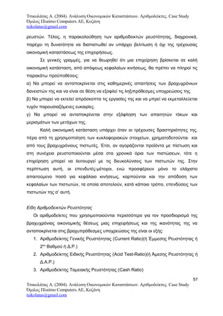 Τσικολάτας Α. (2004). Ανάλυση Οικονομικών Καταστάσεων. Αριθμοδείκτες. Case Study
Όμιλος Πλαίσιο Computers AE, Κοζάνη
tsikolatas@gmail.com
ρευστών. Τέλος, η παρακολούθηση των αριθμοδεικτών ρευστότητας, διαχρονικά,
παρέχει τη δυνατότητα να διαπιστωθεί αν υπάρχει βελτίωση ή όχι της τρέχουσας
οικονομική καταστάσεως της επιχειρήσεως.
Σε γενικές γραμμές, για να θεωρηθεί ότι μια επιχείρηση βρίσκεται σε καλή
οικονομική κατάσταση, από απόψεως κεφαλαίων κινήσεως, θα πρέπει να πληροί τις
παρακάτω προϋποθέσεις:
α) Να μπορεί να ανταποκρίνεται στις καθημερινές απαιτήσεις των βραχυχρόνιων
δανειστών της και να είναι σε θέση να εξοφλεί τις ληξιπρόθεσμες υποχρεώσεις της.
β) Να μπορεί να εκτελεί απρόσκοπτα τις εργασίες της και να μπρεί να εκμεταλλεύεται
τυχόν παρουσιαζόμενες ευκαιρίες.
γ) Να μπορεί να ανταποκρίνεται στην εξόφληση των απαιτητών τόκων και
μερισμάτων των μετόχων της.
Καλή οικονομική κατάσταση υπάρχει όταν οι τρέχουσες δραστηριότητες της,
πέρα από τη χρησιμοποίηση των κυκλοφοριακών στοιχείων, χρηματοδοτούνται και
από τους βραχυχρόνιους πιστωτές. Έτσι, αν αγοράζονται προϊόντα με πίστωση και
στη συνέχεια ρευστοποιούνται μέσα στα χρονικά όρια των πιστώσεων, τότε η
επιχείρηση μπορεί να λειτουργεί με τις διευκολύνσεις των πιστωτών της. Στην
περίπτωση αυτή, οι επενδυτές-μέτοχοι, ενώ προσφέρουν μόνο το ελάχιστο
απαιτούμενο ποσό για κεφάλαιο κινήσεως, καρπούνται και την απόδοση των
κεφαλαίων των πιστωτών, τα οποία αποτελούν, κατά κάποιο τρόπο, επενδύσεις των
πιστωτών της σ’ αυτή.
Είδη Αριθμοδεικτών Ρευστότητας
Οι αριθμοδείκτες που χρησιμοποιούνται περισσότερο για τον προσδιορισμό της
βραχυχρόνιας οικονομικής θέσεως μιας επιχειρήσεως και της ικανότητας της να
ανταποκρίνεται στις βραχυπρόθεσμες υποχρεώσεις της είναι οι εξής:
1. Αριθμοδείκτης Γενικής Ρευστότητας (Current Ratio)(ή Έμμεσης Ρευστότητας ή
2ου
Βαθμού ή Δ.Ρ.)
2. Αριθμοδείκτης Ειδικής Ρευστότητας (Acid Test-Ratio)(ή Άμεσης Ρευστότητας ή
Δ.Α.Ρ.)
3. Αριθμοδείκτης Ταμειακής Ρευστότητας (Cash Ratio)
57
Τσικολάτας Α. (2004). Ανάλυση Οικονομικών Καταστάσεων. Αριθμοδείκτες. Case Study
Όμιλος Πλαίσιο Computers AE, Κοζάνη
tsikolatas@gmail.com
 