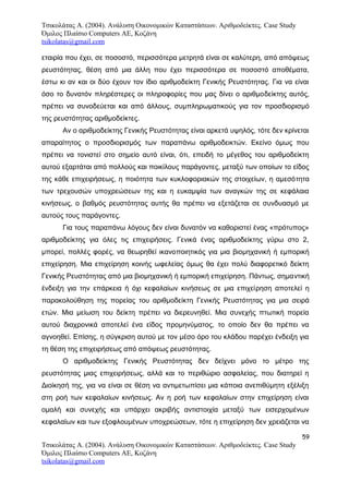 Τσικολάτας Α. (2004). Ανάλυση Οικονομικών Καταστάσεων. Αριθμοδείκτες. Case Study
Όμιλος Πλαίσιο Computers AE, Κοζάνη
tsikolatas@gmail.com
εταιρία που έχει, σε ποσοστό, περισσότερα μετρητά είναι σε καλύτερη, από απόψεως
ρευστότητας, θέση από μια άλλη που έχει περισσότερα σε ποσοστό αποθέματα,
έστω κι αν και οι δύο έχουν τον ίδιο αριθμοδείκτη Γενικής Ρευστότητας. Για να είναι
όσο το δυνατόν πληρέστερες οι πληροφορίες που μας δίνει ο αριθμοδείκτης αυτός,
πρέπει να συνοδεύεται και από άλλους, συμπληρωματικούς για τον προσδιορισμό
της ρευστότητας αριθμοδείκτες.
Αν ο αριθμοδείκτης Γενικής Ρευστότητας είναι αρκετά υψηλός, τότε δεν κρίνεται
απαραίτητος ο προσδιορισμός των παραπάνω αριθμοδεικτών. Εκείνο όμως που
πρέπει να τονιστεί στο σημείο αυτό είναι, ότι, επειδή το μέγεθος του αριθμοδείκτη
αυτού εξαρτάται από πολλούς και ποικίλους παράγοντες, μεταξύ των οποίων το είδος
της κάθε επιχειρήσεως, η ποιότητα των κυκλοφοριακών της στοιχείων, η αμεσότητα
των τρεχουσών υποχρεώσεων της και η ευκαμψία των αναγκών της σε κεφάλαια
κινήσεως, ο βαθμός ρευστότητας αυτής θα πρέπει να εξετάζεται σε συνδυασμό με
αυτούς τους παράγοντες.
Για τους παραπάνω λόγους δεν είναι δυνατόν να καθοριστεί ένας «πρότυπος»
αριθμοδείκτης για όλες τις επιχειρήσεις. Γενικά ένας αριθμοδείκτης γύρω στο 2,
μπορεί, πολλές φορές, να θεωρηθεί ικανοποιητικός για μια βιομηχανική ή εμπορική
επιχείρηση. Μια επιχείρηση κοινής ωφελείας όμως θα έχει πολύ διαφορετικό δείκτη
Γενικής Ρευστότητας από μια βιομηχανική ή εμπορική επιχείρηση. Πάντως, σημαντική
ένδειξη για την επάρκεια ή όχι κεφαλαίων κινήσεως σε μια επιχείρηση αποτελεί η
παρακολούθηση της πορείας του αριθμοδείκτη Γενικής Ρευστότητας για μια σειρά
ετών. Μια μείωση του δείκτη πρέπει να διερευνηθεί. Μια συνεχής πτωτική πορεία
αυτού διαχρονικά αποτελεί ένα είδος προμηνύματος, το οποίο δεν θα πρέπει να
αγνοηθεί. Επίσης, η σύγκριση αυτού με τον μέσο όρο του κλάδου παρέχει ένδειξη για
τη θέση της επιχειρήσεως από απόψεως ρευστότητας.
Ο αριθμοδείκτης Γενικής Ρευστότητας δεν δείχνει μόνο το μέτρο της
ρευστότητας μιας επιχειρήσεως, αλλά και το περιθώριο ασφαλείας, που διατηρεί η
Διοίκησή της, για να είναι σε θέση να αντιμετωπίσει μια κάποια ανεπιθύμητη εξέλιξη
στη ροή των κεφαλαίων κινήσεως. Αν η ροή των κεφαλαίων στην επιχείρηση είναι
ομαλή και συνεχής και υπάρχει ακριβής αντιστοιχία μεταξύ των εισερχομένων
κεφαλαίων και των εξοφλουμένων υποχρεώσεων, τότε η επιχείρηση δεν χρειάζεται να
59
Τσικολάτας Α. (2004). Ανάλυση Οικονομικών Καταστάσεων. Αριθμοδείκτες. Case Study
Όμιλος Πλαίσιο Computers AE, Κοζάνη
tsikolatas@gmail.com
 