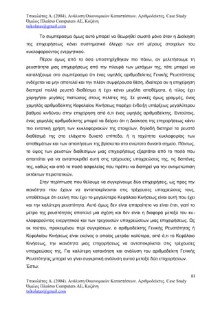 Τσικολάτας Α. (2004). Ανάλυση Οικονομικών Καταστάσεων. Αριθμοδείκτες. Case Study
Όμιλος Πλαίσιο Computers AE, Κοζάνη
tsikolatas@gmail.com
Το συμπέρασμα όμως αυτό μπορεί να θεωρηθεί σωστό μόνο όταν η Διοίκηση
της επιχειρήσεως κάνει συστηματικό έλεγχο των επί μέρους στοιχείων του
κυκλοφορούντος ενεργητικού.
Πέραν όμως από τα όσα υποστηρίχθηκαν πιο πάνω, αν μελετήσουμε τη
ρευστότητα μιας επιχειρήσεως από την πλευρά των μετόχων της, τότε μπορεί να
καταλήξουμε στο συμπέρασμα ότι ένας υψηλός αριθμοδείκτης Γενικής Ρευστότητας
ενδέχεται να μην αποτελεί και την πλέον συμφέρουσα θέση, ιδιαίτερα αν η επιχείρηση
διατηρεί πολλά ρευστά διαθέσιμα ή έχει κάνει μεγάλα αποθέματα, ή τέλος έχει
χορηγήσει μεγάλες πιστώσεις στους πελάτες της. Σε γενικές όμως γραμμές, ένας
χαμηλός αριθμοδείκτης Κεφαλαίου Κινήσεως παρέχει ένδειξη υπάρξεως μεγαλύτερου
βαθμού κινδύνου στην επιχείρηση από ό,τι ένας υψηλός αριθμοδείκτης. Εντούτοις,
ένας χαμηλός αριθμοδείκτης μπορεί να δείχνει ότι η Διοίκηση της επιχειρήσεως κάνει
πιο εντατική χρήση των κυκλοφοριακών της στοιχείων, δηλαδή διατηρεί τα ρευστά
διαθέσιμά της στο ελάχιστο δυνατό επίπεδο, ή η ταχύτητα κυκλοφορίας των
αποθεμάτων και των απαιτήσεων της βρίσκεται στο ανώτατο δυνατό σημείο. Πάντως,
το ύψος των ρευστών διαθεσίμων μιας επιχειρήσεως εξαρτάται από το ποσό που
απαιτείται για να ανταποκριθεί αυτή στις τρέχουσες υποχρεώσεις της, τις δαπάνες
της, καθώς και από το ποσό ασφαλείας που πρέπει να διατηρεί για την αντιμετώπιση
εκτάκτων περιστατικών.
Στην περίπτωση που θέλουμε να συγκρίνουμε δύο επιχειρήσεις, ως προς την
ικανότητα που έχουν να ανταποκρίνονται στις τρέχουσες υποχρεώσεις τους,
υποθέτουμε ότι εκείνη που έχει το μεγαλύτερο Κεφάλαιο Κινήσεως είναι αυτή που έχει
και την καλύτερη ρευστότητα. Αυτό όμως δεν είναι απαραίτητο να είναι έτσι, γιατί το
μέτρο της ρευστότητας αποτελεί μια σχέση και δεν είναι η διαφορά μεταξύ του κυ-
κλοφορούντος ενεργητικού και των τρεχουσών υποχρεώσεων μιας επιχειρήσεως. Ως
εκ τούτου, προκειμένου περί συγκρίσεων, ο αριθμοδείκτης Γενικής Ρευστότητας ή
Κεφαλαίου Κινήσεως είναι εκείνος ο οποίος μετράει καλύτερα, από ό,τι το Κεφάλαιο
Κινήσεως, την ικανότητα μιας επιχειρήσεως να ανταποκρίνεται στις τρέχουσες
υποχρεώσεις της. Για καλύτερη κατανόηση και ανάλυση του αριθμοδείκτη Γενικής
Ρευστότητας μπορεί να γίνει συγκριτική ανάλυση αυτού μεταξύ δύο επιχειρήσεων.
Έστω:
61
Τσικολάτας Α. (2004). Ανάλυση Οικονομικών Καταστάσεων. Αριθμοδείκτες. Case Study
Όμιλος Πλαίσιο Computers AE, Κοζάνη
tsikolatas@gmail.com
 