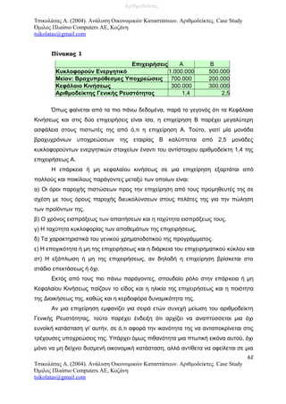 Τσικολάτας Α. (2004). Ανάλυση Οικονομικών Καταστάσεων. Αριθμοδείκτες. Case Study
Όμιλος Πλαίσιο Computers AE, Κοζάνη
tsikolatas@gmail.com
Πίνακας 1
Επιχειρήσεις Α Β
Κυκλοφορούν Ενεργητικό 1.000.000 500.000
Μείον: Βραχυπρόθεσμες Υποχρεώσεις 700.000 200.000
Κεφάλαιο Κινήσεως 300.000 300.000
Αριθμοδείκτης Γενικής Ρευστότητας 1,4 2,5
Όπως φαίνεται από τα πιο πάνω δεδομένα, παρά το γεγονός ότι τα Κεφάλαια
Κινήσεως και στις δύο επιχειρήσεις είναι ίσα, η επιχείρηση Β παρέχει μεγαλύτερη
ασφάλεια στους πιστωτές της από ό,τι η επιχείρηση Α. Τούτο, γιατί μία μονάδα
βραχυχρόνιων υποχρεώσεων της εταιρίας Β καλύπτεται από 2,5 μονάδες
κυκλοφορούντων ενεργητικών στοιχείων έναντι του αντίστοιχου αριθμοδείκτη 1,4 της
επιχειρήσεως Α.
Η επάρκεια ή μη κεφαλαίου κινήσεως σε μια επιχείρηση εξαρτάται από
πολλούς και ποικίλους παράγοντες μεταξύ των οποίων είναι:
α) Οι όροι παροχής πιστώσεων προς την επιχείρηση από τους προμηθευτές της σε
σχέση με τους όρους παροχής διευκολύνσεων στους πελάτες της για την πώληση
των προϊόντων της.
β) Ο χρόνος εισπράξεως των απαιτήσεων και η ταχύτητα εισπράξεως τους.
γ) Η ταχύτητα κυκλοφορίας των αποθεμάτων της επιχειρήσεως,
δ) Τα χαρακτηριστικά του γενικού χρηματοδοτικού της προγράμματος.
ε) Η εποχικότητα ή μη της επιχειρήσεως και η διάρκεια του επιχειρηματικού κύκλου και
στ) Η εξάπλωση ή μη της επιχειρήσεως, αν δηλαδή η επιχείρηση βρίσκεται στο
στάδιο επεκτάσεως ή όχι.
Εκτός από τους πιο πάνω παράγοντες, σπουδαίο ρόλο στην επάρκεια ή μη
Κεφαλαίου Κινήσεως παίζουν το είδος και η ηλικία της επιχειρήσεως και η ποιότητα
της Διοικήσεως της, καθώς και η κερδοφόρα δυναμικότητα της.
Αν μια επιχείρηση εμφανίζει για σειρά ετών συνεχή μείωση του αριθμοδείκτη
Γενικής Ρευστότητας, τούτο παρέχει ένδειξη ότι αρχίζει να αναπτύσσεται μια όχι
ευνοϊκή κατάσταση γι' αυτήν, σε ό,τι αφορά την ικανότητα της να ανταποκρίνεται στις
τρέχουσες υποχρεώσεις της. Υπάρχει όμως πιθανότητα μια πτωτική εικόνα αυτού, όχι
μόνο να μη δείχνει δυσμενή οικονομική κατάσταση, αλλά αντίθετα να οφείλεται σε μια
62
Τσικολάτας Α. (2004). Ανάλυση Οικονομικών Καταστάσεων. Αριθμοδείκτες. Case Study
Όμιλος Πλαίσιο Computers AE, Κοζάνη
tsikolatas@gmail.com
Αριθμοδείκτες
 
