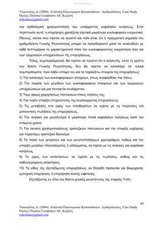Τσικολάτας Α. (2004). Ανάλυση Οικονομικών Καταστάσεων. Αριθμοδείκτες. Case Study
Όμιλος Πλαίσιο Computers AE, Κοζάνη
tsikolatas@gmail.com
πιο ορθολογική χρησιμοποίηση του υπάρχοντος κεφαλαίου κινήσεως. Στην
περίπτωση αυτή, η επιχείρηση χρειάζεται σχετικά μικρότερο κυκλοφορούν ενεργητικό.
Πάντως, εκείνο που πρέπει να τονιστεί και πάλι είναι, ότι η πραγματική σημασία του
αριθμοδείκτη Γενικής Ρευστότητας μπορεί να προσδιοριστεί μόνο αν αναλυθούν με
κάθε λεπτομέρεια τα χαρακτηριστικά τόσο του κυκλοφορούντος ενεργητικού όσο και
των τρεχουσών υποχρεώσεων της επιχειρήσεως.
Τέλος, συμπερασματικά, θα πρέπει να τονιστεί ότι ο αναλυτής, κατά τη μελέτη
του δείκτη Γενικής Ρευστότητας, δεν θα πρέπει να καταλήγει σε τελικά
συμπεράσματα, πριν λάβει υπόψη του και τα παρακάτω στοιχεία της επιχειρήσεως:
1) Την κατανομή των κυκλοφοριακών στοιχείων, όπως αναφέρθηκε πιο πάνω.
2) Την πορεία των μεγεθών των κυκλοφοριακών στοιχείων και των τρεχουσών
υποχρεώσεων για μια πενταετία τουλάχιστον.
3) Τους όρους χορηγήσεως πιστώσεων στους πελάτες της.
4) Την τυχόν ύπαρξη εποχικότητας της συγκεκριμένης επιχειρήσεως.
5) Τις μεταβολές στο ύψος των αποθεμάτων σε σχέση με τις παρούσες και
μελλοντικές πωλήσεις της επιχειρήσεως.
6) Την ανάγκη για μεγαλύτερα ή μικρότερα ποσά κεφαλαίων κινήσεως κατά τον
επόμενο χρόνο.
7) Την έκταση χρησιμοποιήσεως τραπεζικών πιστώσεων και την ύπαρξη ευχέρειας
για περαιτέρω τραπεζικό δανεισμό.
8) Το ποσό των μετρητών και των ρευστοποιήσιμων χρεογράφων, καθώς και την
ύπαρξη μεγάλου πλεονάσματος ή ελλείμματος, σε σχέση με τις ανάγκες για κεφάλαια
κινήσεως.
9) Το ύψος των απαιτήσεων, σε σχέση με τις πωλήσεις, καθώς και τις
καθυστερημένες απαιτήσεις.
10) Το είδος της εξεταζόμενης επιχειρήσεως, αν δηλαδή πρόκειται για βιομηχανία,
εμπορική επιχείρηση, ή επιχείρηση κοινής ωφέλειας.
Εξετάζοντας εν τέλει τον δείκτη γενικής ρευστότητας της εταιρίας Τιτάν,
63
Τσικολάτας Α. (2004). Ανάλυση Οικονομικών Καταστάσεων. Αριθμοδείκτες. Case Study
Όμιλος Πλαίσιο Computers AE, Κοζάνη
tsikolatas@gmail.com
Αριθμοδείκτες
 