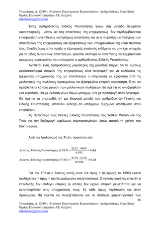 Τσικολάτας Α. (2004). Ανάλυση Οικονομικών Καταστάσεων. Αριθμοδείκτες. Case Study
Όμιλος Πλαίσιο Computers AE, Κοζάνη
tsikolatas@gmail.com
Ένας αριθμοδείκτης Ειδικής Ρευστότητας γύρω στη μονάδα θεωρείται
ικανοποιητικός μόνον ,αν στις απαιτήσεις της επιχειρήσεως δεν περιλαμβάνονται
επισφαλείς ή ανεπίδεκτες εισπράξεως απαιτήσεις και αν η περίοδος εισπράξεως των
απαιτήσεων της επιχειρήσεως και εξοφλήσεως των υποχρεώσεων της είναι περίπου
ίσες. Επειδή όμως στην πράξη ο εξωτερικός αναλυτής ενδέχεται να μην έχει στοιχεία
για το είδος αυτών των απαιτήσεων, κρίνεται σκόπιμο οι απαιτήσεις να λαμβάνονται
μειωμένες προκειμένου να υπολογιστεί ο αριθμοδείκτης Ειδικής Ρευστότητας.
Αντίθετα, ένας αριθμοδείκτης μικρότερος της μονάδας δείχνει ότι τα αμέσως
ρευστοποιήσιμα στοιχεία της επιχειρήσεως είναι ανεπαρκή για να καλύψουν τις
τρέχουσες υποχρεώσεις της, με αποτέλεσμα η επιχείρηση να εξαρτάται από τις
μελλοντικές της πωλήσεις προκειμένου να εξασφαλίσει επαρκή ρευστότητα. Έτσι, αν
προβλέπεται κάποια μείωση των μελλοντικών πωλήσεων, θα πρέπει να αναζητηθούν
νέα κεφάλαια, είτε με έκδοση νέων τίτλων μετοχών, είτε με προσφυγή στον δανεισμό.
Θα πρέπει να σημειωθεί, ότι μια διαφορά μεταξύ των αριθμοδεικτών Γενικής και
Ειδικής Ρευστότητας, αποτελεί ένδειξη ότι υπάρχουν αυξημένα αποθέματα στην
επιχείρηση.
Ας εξετάσουμε τους δείκτες Ειδικής Ρευστότητας της Walker Wilson και της
Τιτάν για την διεξαγωγή ωφέλιμων συμπερασμάτων, όσων αφορά τη χρήση του
δείκτη αυτού.
Από τον Ισολογισμό της Τιτάν, προκύπτει ότι:
φ4,0
9.593
4490-8212
(19Χ7)ςΡευστότηταΕιδικήςΔείκτης ==
φ3,0
10.986
4726-8139
(19Χ6)ςΡευστότηταΕιδικήςΔείκτης ==
Για τον Τιτάνα ο δείκτης αυτός είναι 0,4 προς 1 (0,3φορές το 1996) έναντι
τουλάχιστον 1 προς 1 του θεωρούμενου ικανοποιητικού. Ο γενικός κανόνας είναι ότι ο
επενδυτής δεν επιλέγει εταιρίες οι οποίες δεν έχουν επαρκή ρευστότητα για να
ανταποκριθούν στις υποχρεώσεις τους. Σε κάθε όμως περίπτωση και στην
προκειμένη, θα πρέπει να συνεξετάζονται και τα ιδιαίτερα χαρακτηριστικά των
66
Τσικολάτας Α. (2004). Ανάλυση Οικονομικών Καταστάσεων. Αριθμοδείκτες. Case Study
Όμιλος Πλαίσιο Computers AE, Κοζάνη
tsikolatas@gmail.com
 