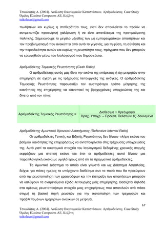 Τσικολάτας Α. (2004). Ανάλυση Οικονομικών Καταστάσεων. Αριθμοδείκτες. Case Study
Όμιλος Πλαίσιο Computers AE, Κοζάνη
tsikolatas@gmail.com
πωλήσεων και κυρίως η σταθερότητα τους, γιατί δεν αποκλείεται το προϊόν να
αντιμετωπίζει προσωρινή χαλάρωση ή να είναι αποτέλεσμα της προτιμούμενης
πολιτικής. Σημειώνουμε το μεγάλο μέγεθος των μη εμπορευματικών απαιτήσεων και
τον προβληματισμό που ανακύπτει από αυτό το γεγονός, για τη φύση, τη σύνθεση και
την περιοδικότητα αυτών και κυρίως τη ρευστότητα τους, πράγματα που δεν μπορούν
να ερευνηθούν μέσω του Ισολογισμού που δημοσιεύεται.
Αριθμοδείκτης Ταμειακής Ρευστότητας (Cash Ratio)
Ο αριθμοδείκτης αυτός μας δίνει την εικόνα της επάρκειας ή όχι μετρητών στην
επιχείρηση σε σχέση με τις τρέχουσες λειτουργικές της ανάγκες. Ο αριθμοδείκτης
Ταμειακής Ρευστότητας παρουσιάζει τον αυστηρότερο τρόπο μέτρησης της
ικανότητας της επιχείρησης να ικανοποιεί τις βραχυχρόνιες υποχρεώσεις της και
δίνεται από τον τύπο:
Αριθμοδείκτης Ταμιακής Ρευστότητας =
Διαθέσιμα + Χρεόγραφα
Βραχ. Υποχρ. – Προκατ. Πελατών+έξ. δουλεμένα
Αριθμοδείκτης Αμυντικού Χρονικού Διαστήματος (Defensive Internal Ratio)
Οι αριθμοδείκτες Γενικής και Ειδικής Ρευστότητας δεν δίνουν πλήρη εικόνα του
βαθμού ικανότητας της επιχειρήσεως να ανταποκρίνεται στις τρέχουσες υποχρεώσεις
της. Αυτό γιατί τα οικονομικά στοιχεία του Ισολογισμού δεδομένης χρονικής στιγμής
εκφράζουν μια στατική εικόνα και έτσι οι αριθμοδείκτες αυτοί δίνουν μια
παραπλανητική εικόνα με υψηλότερους από ότι το πραγματικό αριθμοδείκτες.
Το Αμυντικό Διάστημα το οποίο είναι γνωστό και ως Διάστημα Ασφαλείας,
δείχνει για πόσες ημέρες τα υπάρχοντα διαθέσιμα συν τα ποσά που θα προκύψουν
από την ρευστοποίηση των χρεογράφων και την είσπραξη των απαιτήσεων μπορούν
να καλύψουν τα αναμενόμενα έξοδα λειτουργίας μιας επιχείρησης. Βασίζεται δηλαδή
στα αμέσως ρευστοποιήσιμα στοιχεία μιας επιχειρήσεως που αποτελούν ανά πάσα
στιγμή τη βασική πηγή ρευστών για την ικανοποίηση των τρεχουσών και
προβλεπομένων ημερησίων αναγκών σε μετρητά.
67
Τσικολάτας Α. (2004). Ανάλυση Οικονομικών Καταστάσεων. Αριθμοδείκτες. Case Study
Όμιλος Πλαίσιο Computers AE, Κοζάνη
tsikolatas@gmail.com
 