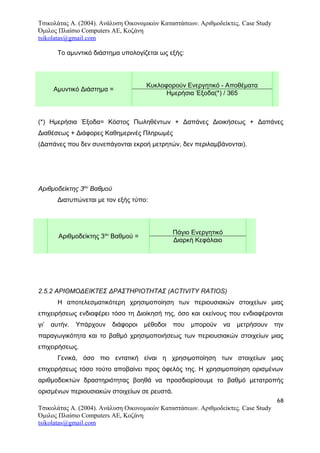 Τσικολάτας Α. (2004). Ανάλυση Οικονομικών Καταστάσεων. Αριθμοδείκτες. Case Study
Όμιλος Πλαίσιο Computers AE, Κοζάνη
tsikolatas@gmail.com
Το αμυντικό διάστημα υπολογίζεται ως εξής:
Αμυντικό Διάστημα =
Κυκλοφορούν Ενεργητικό - Αποθέματα
Ημερήσια Έξοδα(*) / 365
(*) Ημερήσια Έξοδα= Κόστος Πωληθέντων + Δαπάνες Διοικήσεως + Δαπάνες
Διαθέσεως + Διάφορες Καθημερινές Πληρωμές
(Δαπάνες που δεν συνεπάγονται εκροή μετρητών, δεν περιλαμβάνονται).
ον εξής τύπο:
Αριθμοδείκτης 3ου
Βαθμού
Διατυπώνεται με τον εξής τύπο:
Αριθμοδείκτης 3ου
Βαθμού =
Πάγιο Ενεργητικό
Διαρκή Κεφάλαιο
2.5.2 ΑΡΙΘΜΟΔΕΙΚΤΕΣ ΔΡΑΣΤΗΡΙΟΤΗΤΑΣ (ACTIVITY RATIOS)
Η αποτελεσματικότερη χρησιμοποίηση των περιουσιακών στοιχείων μιας
επιχειρήσεως ενδιαφέρει τόσο τη Διοίκησή της, όσο και εκείνους που ενδιαφέρονται
γι’ αυτήν. Υπάρχουν διάφοροι μέθοδοι που μπορούν να μετρήσουν την
παραγωγικότητα και το βαθμό χρησιμοποιήσεως των περιουσιακών στοιχείων μιας
επιχειρήσεως.
Γενικά, όσο πιο εντατική είναι η χρησιμοποίηση των στοιχείων μιας
επιχειρήσεως τόσο τούτο αποβαίνει προς όφελός της. Η χρησιμοποίηση ορισμένων
αριθμοδεικτών δραστηριότητας βοηθά να προσδιορίσουμε το βαθμό μετατροπής
ορισμένων περιουσιακών στοιχείων σε ρευστά.
68
Τσικολάτας Α. (2004). Ανάλυση Οικονομικών Καταστάσεων. Αριθμοδείκτες. Case Study
Όμιλος Πλαίσιο Computers AE, Κοζάνη
tsikolatas@gmail.com
 
