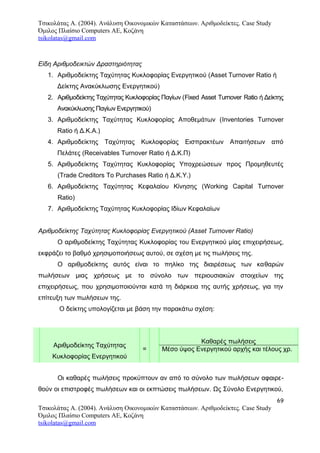 Τσικολάτας Α. (2004). Ανάλυση Οικονομικών Καταστάσεων. Αριθμοδείκτες. Case Study
Όμιλος Πλαίσιο Computers AE, Κοζάνη
tsikolatas@gmail.com
Είδη Αριθμοδεικτών Δραστηριότητας
1. Αριθμοδείκτης Ταχύτητας Κυκλοφορίας Ενεργητικού (Asset Turnover Ratio ή
Δείκτης Ανακύκλωσης Ενεργητικού)
2. Αριθμοδείκτης Ταχύτητας Κυκλοφορίας Παγίων (Fixed Asset Turnover Ratio ή Δείκτης
Ανακύκλωσης Παγίων Ενεργητικού)
3. Αριθμοδείκτης Ταχύτητας Κυκλοφορίας Αποθεμάτων (Inventories Turnover
Ratio ή Δ.Κ.Α.)
4. Αριθμοδείκτης Ταχύτητας Κυκλοφορίας Εισπρακτέων Απαιτήσεων από
Πελάτες (Receivables Turnover Ratio ή Δ.Κ.Π)
5. Αριθμοδείκτης Ταχύτητας Κυκλοφορίας Υποχρεώσεων προς Προμηθευτές
(Trade Creditors To Purchases Ratio ή Δ.Κ.Υ.)
6. Αριθμοδείκτης Ταχύτητας Κεφαλαίου Κίνησης (Working Capital Turnover
Ratio)
7. Αριθμοδείκτης Ταχύτητας Κυκλοφορίας Ιδίων Κεφαλαίων
Αριθμοδείκτης Ταχύτητας Κυκλοφορίας Ενεργητικού (Asset Turnover Ratio)
Ο αριθμοδείκτης Ταχύτητας Κυκλοφορίας του Ενεργητικού μίας επιχειρήσεως,
εκφράζει το βαθμό χρησιμοποιήσεως αυτού, σε σχέση με τις πωλήσεις της.
Ο αριθμοδείκτης αυτός είναι το πηλίκο της διαιρέσεως των καθαρών
πωλήσεων μιας χρήσεως με το σύνολο των περιουσιακών στοιχείων της
επιχειρήσεως, που χρησιμοποιούνται κατά τη διάρκεια της αυτής χρήσεως, για την
επίτευξη των πωλήσεων της.
Ο δείκτης υπολογίζεται με βάση την παρακάτω σχέση:
Αριθμοδείκτης Ταχύτητας
Κυκλοφορίας Ενεργητικού
=
Καθαρές πωλήσεις
Μέσο ύψος Ενεργητικού αρχής και τέλους χρ.
Οι καθαρές πωλήσεις προκύπτουν αν από το σύνολο των πωλήσεων αφαιρε-
θούν οι επιστροφές πωλήσεων και οι εκπτώσεις πωλήσεων. Ως Σύνολο Ενεργητικού,
69
Τσικολάτας Α. (2004). Ανάλυση Οικονομικών Καταστάσεων. Αριθμοδείκτες. Case Study
Όμιλος Πλαίσιο Computers AE, Κοζάνη
tsikolatas@gmail.com
 