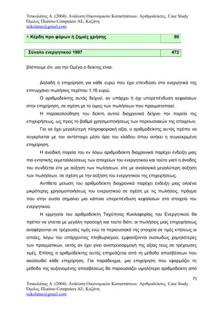 Τσικολάτας Α. (2004). Ανάλυση Οικονομικών Καταστάσεων. Αριθμοδείκτες. Case Study
Όμιλος Πλαίσιο Computers AE, Κοζάνη
tsikolatas@gmail.com
= Κέρδη προ φόρων ή ζημιές χρήσης 90
Σύνολο ενεργητικού 1997 472
βλέπουμε ότι, για την Ωμέγα ο δείκτης είναι:
Δηλαδή η επιχείρηση για κάθε ευρώ που έχει επενδύσει στο ενεργητικό της
επιτυγχάνει πωλήσεις περίπου 1,16 ευρώ.
Ο αριθμοδείκτης αυτός δείχνεί, αν υπάρχει ή όχι υπερεπένδυση κεφαλαίων
στην επιχείρηση, σε σχέση με το ύψος των πωλήσεων που πραγματοποιεί.
Η παρακολούθηση του δείκτη αυτού διαχρονικά δείχνει την πορεία της
επιχειρήσεως, ως προς το βαθμό χρησιμοποιήσεως των περιουσιακών της στοιχείων.
Για να έχει μεγαλύτερη πληροφοριακή αξία, ο αριθμοδείκτης αυτός πρέπει να
συγκρίνεται με τον αντίστοιχο μέσο όρο του κλάδου όπου ανήκει η συγκεκριμένη
επιχείρηση.
Η ανοδική πορεία του εν λόγω αριθμοδείκτη διαχρονικά παρέχει ένδειξη μιας
πιο εντατικής εκμεταλλεύσεως των στοιχείων του ενεργητικού και τούτο γιατί η άνοδος
του συνδέεται είτε με αύξηση των πωλήσεων, είτε με αναλογικά μεγαλύτερη αύξηση
των πωλήσεων, σε σχέση με την αύξηση του ενεργητικού της επιχειρήσεως.
Αντίθετα μείωση του αριθμοδείκτη διαχρονικά παρέχει ένδειξη μιας ολοένα
μικρότερης χρησιμοποιήσεως του ενεργητικού σε σχέση με τις πωλήσεις, πράγμα
που στην ουσία σημαίνει μια κάποια υπερεπένδυση κεφαλαίων στα στοιχεία του
ενεργητικού.
Η ερμηνεία του αριθμοδείκτη Ταχύτητας Κυκλοφορίας του Ενεργητικού θα
πρέπει να γίνεται με μεγάλη προσοχή και τούτο διότι, οι πωλήσεις μιας επιχειρήσεως
αναφέρονται σε τρέχουσες τιμές ενώ τα περιουσιακά της στοιχεία σε τιμές κτήσεως οι
οποίες, λόγω του υπάρχοντος πληθωρισμού, εμφανίζονται ουσιωδώς χαμηλότερες
των πραγματικών, εκτός αν έχει γίνει αναπροσαρμογή της αξίας τους σε τρέχουσες
τιμές. Επίσης ο αριθμοδείκτης αυτός επηρεάζεται από τη μέθοδο αποσβέσεων που
ακολουθεί κάθε επιχείρηση. Για παράδειγμα, μια επιχείρηση που εφαρμόζει τη
μέθοδο της αυξανομένης αποσβέσεως θα παρουσιάζει υψηλότερο αριθμοδείκτη από
71
Τσικολάτας Α. (2004). Ανάλυση Οικονομικών Καταστάσεων. Αριθμοδείκτες. Case Study
Όμιλος Πλαίσιο Computers AE, Κοζάνη
tsikolatas@gmail.com
 