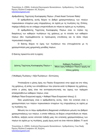 Τσικολάτας Α. (2004). Ανάλυση Οικονομικών Καταστάσεων. Αριθμοδείκτες. Case Study
Όμιλος Πλαίσιο Computers AE, Κοζάνη
tsikolatas@gmail.com
Αριθμοδείκτης Ταχύτητας Κυκλοφορίας Παγίων (Fixed Asset Turnover Ratio)
Ο αριθμοδείκτης αυτός δείχνει το βαθμό χρησιμοποιήσεως των παγίων
περιουσιακών στοιχείων μιας επιχειρήσεως, σε σχέση με τις πωλήσεις της. Επίσης,
παρέχει ένδειξη του αν υπάρχει υπερεπένδυση σε πάγια σε σχέση με τις πωλήσεις.
Ο αριθμοδείκτης Ταχύτητας Κυκλοφορίας Παγίων είναι το πηλίκο της
διαιρέσεως των καθαρών πωλήσεων της χρήσεως με το σύνολο των καθαρών
παγίων (δεν περιλαμβάνονται οι προσωρινές επενδύσεις και τα άϋλα πάγια
περιουσιακά στοιχεία).
Ο δείκτης δείχνει το ύψος των πωλήσεων που επιτυγχάνονται με τη
χρησιμοποίηση μιας χρηματικής μονάδας παγίων.
Ο δείκτης προκύπτει από τη σχέση:
Δείκτης Ταχύτητας Κυκλοφορίας Παγίων =
Καθαρές Πωλήσεις(*)
Μέσο ύψος Καθαρών Παγίων αρχής και
τέλους χρήσης
(*)Καθαρές Πωλήσεις = Αξία Πωλήσεων - Εκπτώσεις
Υπολογίζεται ο μέσος όρος του Παγίου Ενεργητικού στην αρχή και στο τέλος
της χρήσεως, εξ αιτίας των αποσβέσεων που γίνονται κατά τη διάρκεια της χρήσεως,
οπότε ο μέσος όρος είναι πιο αντιπροσωπευτικός του ύψους των πράγματι
απασχοληθέντων καθαρών παγίων, είναι:
(Καθαρό Πάγιο Ενεργητικό αρχής + Καθαρό Πάγιο Ενεργητικό τέλους): 2.
Όσο μεγαλύτερος είναι ο αριθμοδείκτης αυτός, τόσο πιο εντατική είναι η
χρησιμοποίηση των παγίων περιουσιακών στοιχείων της επιχειρήσεως σε σχέση με
τις πωλήσεις της.
Μείωση του εν λόγω αριθμοδείκτη διαχρονικά υποδηλώνει μείωση του βαθμού
χρησιμοποιήσεως των παγίων, η οποία πιθανώς να δείχνει υπερεπένδυση σε πάγια.
Αντίθετα, αύξηση αυτού αποτελεί ένδειξη μιας πιο εντατικής χρησιμοποιήσεως των
παγίων σε σχέση με τις πωλήσεις, χωρίς όμως αυτό να είναι πάντοτε βέβαιο. Γι' αυτό
73
Τσικολάτας Α. (2004). Ανάλυση Οικονομικών Καταστάσεων. Αριθμοδείκτες. Case Study
Όμιλος Πλαίσιο Computers AE, Κοζάνη
tsikolatas@gmail.com
 
