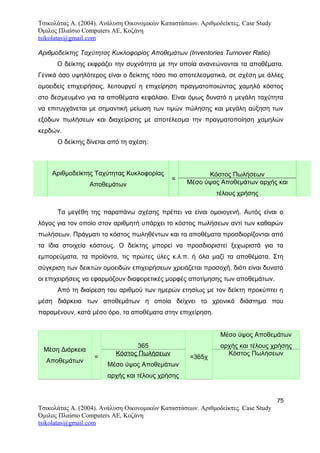 Τσικολάτας Α. (2004). Ανάλυση Οικονομικών Καταστάσεων. Αριθμοδείκτες. Case Study
Όμιλος Πλαίσιο Computers AE, Κοζάνη
tsikolatas@gmail.com
Αριθμοδείκτης Ταχύτητας Κυκλοφορίας Αποθεμάτων (Inventories Turnover Ratio)
Ο δείκτης εκφράζει την συχνότητα με την οποία ανανεώνονται τα αποθέματα.
Γενικά όσο υψηλότερος είναι ο δείκτης τόσο πιο αποτελεσματικά, σε σχέση με άλλες
ομοειδείς επιχειρήσεις, λειτουργεί η επιχείρηση πραγματοποιώντας χαμηλό κόστος
στο δεσμευμένο για τα αποθέματα κεφάλαιο. Είναι όμως δυνατό η μεγάλη ταχύτητα
να επιτυγχάνεται με σημαντική μείωση των τιμών πώλησης και μεγάλη αύξηση των
εξόδων πωλήσεων και διαχείρισης με αποτέλεσμα την πραγματοποίηση χαμηλών
κερδών.
Ο δείκτης δίνεται από τη σχέση:
Αριθμοδείκτης Ταχύτητας Κυκλοφορίας
Αποθεμάτων
=
Κόστος Πωλήσεων
Μέσο ύψος Αποθεμάτων αρχής και
τέλους χρήσης
Τα μεγέθη της παραπάνω σχέσης πρέπει να είναι ομοιογενή. Αυτός είναι ο
λόγος για τον οποίο στον αριθμητή υπάρχει το κόστος πωλήσεων αντί των καθαρών
πωλήσεων. Πράγματι το κόστος πωληθέντων και τα αποθέματα προσδιορίζονται από
τα ίδια στοιχεία κόστους. Ο δείκτης μπορεί να προσδιοριστεί ξεχωριστά για τα
εμπορεύματα, τα προϊόντα, τις πρώτες ύλες κ.λ.π. ή όλα μαζί τα αποθέματα. Στη
σύγκριση των δεικτών ομοειδών επιχειρήσεων χρειάζεται προσοχή, διότι είναι δυνατό
οι επιχειρήσεις να εφαρμόζουν διαφορετικές μορφές αποτίμησης των αποθεμάτων.
Από τη διαίρεση του αριθμού των ημερών ετησίως με τον δείκτη προκύπτει η
μέση διάρκεια των αποθεμάτων η οποία δείχνει το χρονικό διάστημα που
παραμένουν, κατά μέσο όρο, τα αποθέματα στην επιχείρηση.
Μέση Διάρκεια
Αποθεμάτων
=
365
=365χ
Μέσο ύψος Αποθεμάτων
αρχής και τέλους χρήσης
Κόστος Πωλήσεων
Μέσο ύψος Αποθεμάτων
αρχής και τέλους χρήσης
Κόστος Πωλήσεων
75
Τσικολάτας Α. (2004). Ανάλυση Οικονομικών Καταστάσεων. Αριθμοδείκτες. Case Study
Όμιλος Πλαίσιο Computers AE, Κοζάνη
tsikolatas@gmail.com
 