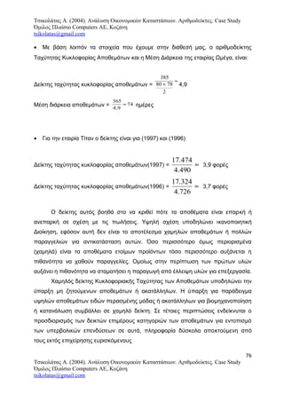 Τσικολάτας Α. (2004). Ανάλυση Οικονομικών Καταστάσεων. Αριθμοδείκτες. Case Study
Όμιλος Πλαίσιο Computers AE, Κοζάνη
tsikolatas@gmail.com
• Με βάση λοιπόν τα στοιχεία που έχουμε στην διάθεσή μας, ο αριθμοδείκτης
Ταχύτητας Κυκλοφορίας Αποθεμάτων και η Μέση Διάρκεια της εταιρίας Ωμέγα, είναι:
Δείκτης ταχύτητας κυκλοφορίας αποθεμάτων =
385
80 78
2
+
≈
4,9
Μέση διάρκεια αποθεμάτων =
365
4 9
74
,
≈ ημέρες
• Για την εταιρία Τίταν ο δείκτης είναι για (1997) και (1996)
Δείκτης ταχύτητας κυκλοφορίας αποθεμάτων(1997) = ≈
490.4
474.17
3,9 φορές
Δείκτης ταχύτητας κυκλοφορίας αποθεμάτων(1996) = ≈
726.4
324.17
3,7 φορές
Ο δείκτης αυτός βοηθά στο να κριθεί πότε τα αποθέματα είναι επαρκή ή
ανεπαρκή σε σχέση με τις πωλήσεις. Υψηλή σχέση υποδηλώνει ικανοποιητική
Διοίκηση, εφόσον αυτή δεν είναι το αποτέλεσμα χαμηλών αποθεμάτων ή πολλών
παραγγελιών για αντικατάσταση αυτών. Όσο περισσότερο όμως περιορισμένα
(χαμηλά) είναι τα αποθέματα ετοίμων προϊόντων τόσο περισσότερο αυξάνεται η
πιθανότητα να χαθούν παραγγελίες. Ομοίως στην περίπτωση των πρώτων υλών
αυξάνει η πιθανότητα να σταματήσει η παραγωγή από έλλειψη υλών για επεξεργασία.
Χαμηλός δείκτης Κυκλοφοριακής Ταχύτητας των Αποθεμάτων υποδηλώνει την
ύπαρξη μη ζητούμενων αποθεμάτων ή ακατάλληλων. Η ύπαρξη για παράδειγμα
υψηλών αποθεμάτων ειδών περασμένης μόδας ή ακατάλληλων για βιομηχανοποίηση
ή κατανάλωση συμβάλλει σε χαμηλό δείκτη. Σε τέτοιες περιπτώσεις ενδείκνυται ο
προσδιορισμός των δεικτών επιμέρους κατηγοριών των αποθεμάτων για εντοπισμό
των υπερβολικών επενδύσεων σε αυτά, πληροφορία δύσκολα αποκτούμενη από
τους εκτός επιχείρησης ευρισκόμενους
76
Τσικολάτας Α. (2004). Ανάλυση Οικονομικών Καταστάσεων. Αριθμοδείκτες. Case Study
Όμιλος Πλαίσιο Computers AE, Κοζάνη
tsikolatas@gmail.com
 
