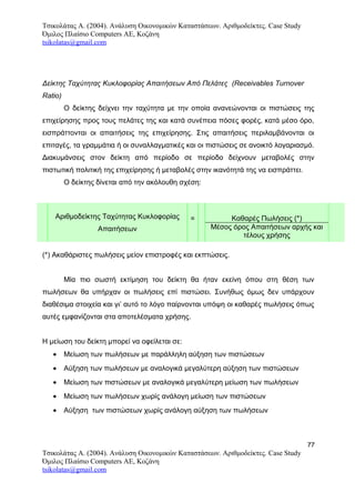 Τσικολάτας Α. (2004). Ανάλυση Οικονομικών Καταστάσεων. Αριθμοδείκτες. Case Study
Όμιλος Πλαίσιο Computers AE, Κοζάνη
tsikolatas@gmail.com
Δείκτης Ταχύτητας Κυκλοφορίας Απαιτήσεων Από Πελάτες (Receivables Turnover
Ratio)
O δείκτης δείχνει την ταχύτητα με την οποία ανανεώνονται οι πιστώσεις της
επιχείρησης προς τους πελάτες της και κατά συνέπεια πόσες φορές, κατά μέσο όρο,
εισπράττονται οι απαιτήσεις της επιχείρησης. Στις απαιτήσεις περιλαμβάνονται οι
επιταγές, τα γραμμάτια ή οι συναλλαγματικές και οι πιστώσεις σε ανοικτό λογαριασμό.
Διακυμάνσεις στον δείκτη από περίοδο σε περίοδο δείχνουν μεταβολές στην
πιστωτική πολιτική της επιχείρησης ή μεταβολές στην ικανότητά της να εισπράττει.
Ο δείκτης δίνεται από την ακόλουθη σχέση:
Αριθμοδείκτης Ταχύτητας Κυκλοφορίας
Απαιτήσεων
= Καθαρές Πωλήσεις (*)
Μέσος όρος Απαιτήσεων αρχής και
τέλους χρήσης
(*) Ακαθάριστες πωλήσεις μείον επιστροφές και εκπτώσεις.
Μία πιο σωστή εκτίμηση του δείκτη θα ήταν εκείνη όπου στη θέση των
πωλήσεων θα υπήρχαν οι πωλήσεις επί πιστώσει. Συνήθως όμως δεν υπάρχουν
διαθέσιμα στοιχεία και γι’ αυτό το λόγο παίρνονται υπόψη οι καθαρές πωλήσεις όπως
αυτές εμφανίζονται στα αποτελέσματα χρήσης.
Η μείωση του δείκτη μπορεί να οφείλεται σε:
• Μείωση των πωλήσεων με παράλληλη αύξηση των πιστώσεων
• Αύξηση των πωλήσεων με αναλογικά μεγαλύτερη αύξηση των πιστώσεων
• Μείωση των πιστώσεων με αναλογικά μεγαλύτερη μείωση των πωλήσεων
• Μείωση των πωλήσεων χωρίς ανάλογη μείωση των πιστώσεων
• Αύξηση των πιστώσεων χωρίς ανάλογη αύξηση των πωλήσεων
77
Τσικολάτας Α. (2004). Ανάλυση Οικονομικών Καταστάσεων. Αριθμοδείκτες. Case Study
Όμιλος Πλαίσιο Computers AE, Κοζάνη
tsikolatas@gmail.com
 