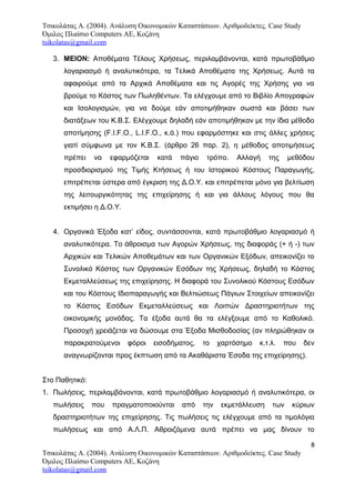 Τσικολάτας Α. (2004). Ανάλυση Οικονομικών Καταστάσεων. Αριθμοδείκτες. Case Study
Όμιλος Πλαίσιο Computers AE, Κοζάνη
tsikolatas@gmail.com
3. ΜΕΙΟΝ: Αποθέματα Τέλους Χρήσεως, περιλαμβάνονται, κατά πρωτοβάθμιο
λογαριασμό ή αναλυτικότερα, τα Τελικά Αποθέματα της Χρήσεως. Αυτά τα
αφαιρούμε από τα Αρχικά Αποθέματα και τις Αγορές της Χρήσης για να
βρούμε το Κόστος των Πωληθέντων. Τα ελέγχουμε από το Βιβλίο Απογραφών
και Ισολογισμών, για να δούμε εάν αποτιμήθηκαν σωστά και βάσει των
διατάξεων του Κ.Β.Σ. Ελέγχουμε δηλαδή εάν αποτιμήθηκαν με την ίδια μέθοδο
αποτίμησης (F.I.F.O., L.I.F.O., κ.ά.) που εφαρμόστηκε και στις άλλες χρήσεις
γιατί σύμφωνα με τον Κ.Β.Σ. (άρθρο 26 παρ. 2), η μέθοδος αποτιμήσεως
πρέπει να εφαρμόζεται κατά πάγιο τρόπο. Αλλαγή της μεθόδου
προσδιορισμού της Τιμής Κτήσεως ή του Ιστορικού Κόστους Παραγωγής,
επιτρέπεται ύστερα από έγκριση της Δ.Ο.Υ. και επιτρέπεται μόνο για βελτίωση
της λειτουργικότητας της επιχείρησης ή και για άλλους λόγους που θα
εκτιμήσει η Δ.Ο.Υ.
4. Οργανικά Έξοδα κατ’ είδος, συντάσσονται, κατά πρωτοβάθμιο λογαριασμό ή
αναλυτικότερα. Το άθροισμα των Αγορών Χρήσεως, της διαφοράς (+ ή -) των
Αρχικών και Τελικών Αποθεμάτων και των Οργανικών Εξόδων, απεικονίζει το
Συνολικό Κόστος των Οργανικών Εσόδων της Χρήσεως, δηλαδή το Κόστος
Εκμεταλλεύσεως της επιχείρησης. Η διαφορά του Συνολικού Κόστους Εσόδων
και του Κόστους Ιδιοπαραγωγής και Βελτιώσεως Πάγιων Στοιχείων απεικονίζει
το Κόστος Εσόδων Εκμεταλλεύσεως και Λοιπών Δραστηριοτήτων της
οικονομικής μονάδας. Τα έξοδα αυτά θα τα ελέγξουμε από το Καθολικό.
Προσοχή χρειάζεται να δώσουμε στα Έξοδα Μισθοδοσίας (αν πληρώθηκαν οι
παρακρατούμενοι φόροι εισοδήματος, το χαρτόσημο κ.τ.λ. που δεν
αναγνωρίζονται προς έκπτωση από τα Ακαθάριστα Έσοδα της επιχείρησης).
Στο Παθητικό:
1. Πωλήσεις, περιλαμβάνονται, κατά πρωτοβάθμιο λογαριασμό ή αναλυτικότερα, οι
πωλήσεις που πραγματοποιούνται από την εκμετάλλευση των κύριων
δραστηριοτήτων της επιχείρησης. Τις πωλήσεις τις ελέγχουμε από τα τιμολόγια
πωλήσεως και από Α.Λ.Π. Αθροιζόμενα αυτά πρέπει να μας δίνουν το
8
Τσικολάτας Α. (2004). Ανάλυση Οικονομικών Καταστάσεων. Αριθμοδείκτες. Case Study
Όμιλος Πλαίσιο Computers AE, Κοζάνη
tsikolatas@gmail.com
 