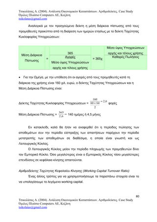 Τσικολάτας Α. (2004). Ανάλυση Οικονομικών Καταστάσεων. Αριθμοδείκτες. Case Study
Όμιλος Πλαίσιο Computers AE, Κοζάνη
tsikolatas@gmail.com
Αναλογικά με τον προηγούμενο δείκτη η μέση διάρκεια πίστωσης από τους
προμηθευτές προκύπτει από τη διαίρεση των ημερών ετησίως με το δείκτη Ταχύτητας
Κυκλοφορίας Υποχρεώσεων:
Μέση Διάρκεια
Πίστωσης
=
365
= 365χ
Μέσο ύψος Υποχρεώσεων
αρχής και τέλους χρήσης
Αγορές
Μέσο ύψος Υποχρεώσεων
αρχής και τέλους χρήσης
Καθαρές Πωλήσεις
• Για την Ωμέγα, με την υπόθεση ότι οι αγορές από τους προμηθευτές κατά τη
διάρκεια της χρήσης είναι 160 χιλ. ευρώ, ο δείκτης Ταχύτητας Υποχρεώσεων και η
Μέση Διάρκεια Πίστωσης είναι:
Δείκτης Ταχύτητας Κυκλοφορίας Υποχρεώσεων =
160
60 64
2
2 6
+
≈ ,
φορές
Μέση Διάρκεια Πίστωσης =
365
2 6,
≈ 140 ημέρες ή 4,5 μήνες
Εν κατακλείδι, καλό θα ήταν να αναφερθεί ότι η περίοδος πώλησης των
αποθεμάτων συν την περίοδο είσπραξης των απαιτήσεων παρέχουν την περίοδο
μετατροπής των αποθεμάτων σε διαθέσιμα, η οποία είναι γνωστή και ως
Λειτουργικός Κύκλος.
Ο Λειτουργικός Κύκλος μείον την περίοδο πληρωμής των προμηθευτών δίνει
τον Εμπορικό Κύκλο. Όσο μεγαλύτερος είναι ο Εμπορικός Κύκλος τόσο μεγαλύτερες
επενδύσεις σε κεφάλαια κίνησης απαιτούνται.
Αριθμοδείκτης Ταχύτητας Κεφαλαίου Κίνησης (Working Capital Turnover Ratio)
Ένας άλλος τρόπος για να χρησιμοποιήσουμε τα παραπάνω στοιχεία είναι το
να υπολογίσουμε το λεγόμενο working capital.
80
Τσικολάτας Α. (2004). Ανάλυση Οικονομικών Καταστάσεων. Αριθμοδείκτες. Case Study
Όμιλος Πλαίσιο Computers AE, Κοζάνη
tsikolatas@gmail.com
 