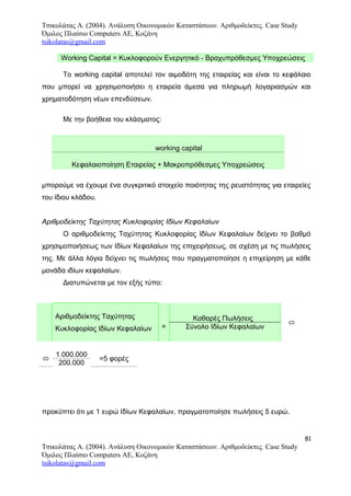 Τσικολάτας Α. (2004). Ανάλυση Οικονομικών Καταστάσεων. Αριθμοδείκτες. Case Study
Όμιλος Πλαίσιο Computers AE, Κοζάνη
tsikolatas@gmail.com
Working Capital = Κυκλοφορούν Ενεργητικό - Βραχυπρόθεσμες Υποχρεώσεις
Το working capital αποτελεί τον αιμοδότη της εταιρείας και είναι το κεφάλαιο
που μπορεί να χρησιμοποιήσει η εταιρεία άμεσα για πληρωμή λογαριασμών και
χρηματοδότηση νέων επενδύσεων.
Με την βοήθεια του κλάσματος:
working capital
Κεφαλαιοποίηση Εταιρείας + Μακροπρόθεσμες Υποχρεώσεις
μπορούμε να έχουμε ένα συγκριτικό στοιχείο ποιότητας της ρευστότητας για εταιρείες
του ίδιου κλάδου.
Αριθμοδείκτης Ταχύτητας Κυκλοφορίας Ιδίων Κεφαλαίων
Ο αριθμοδείκτης Ταχύτητας Κυκλοφορίας Ιδίων Κεφαλαίων δείχνει το βαθμό
χρησιμοποιήσεως των Ιδίων Κεφαλαίων της επιχειρήσεως, σε σχέση με τις πωλήσεις
της. Με άλλα λόγια δείχνει τις πωλήσεις που πραγματοποίησε η επιχείρηση με κάθε
μονάδα ιδίων κεφαλαίων.
Διατυπώνεται με τον εξής τύπο:
Αριθμοδείκτης Ταχύτητας
Κυκλοφορίας Ιδίων Κεφαλαίων =
Καθαρές Πωλήσεις

Σύνολο Ιδίων Κεφαλαίων
προκύπτει ότι με 1 ευρώ Ιδίων Κεφαλαίων, πραγματοποίησε πωλήσεις 5 ευρώ.
81
Τσικολάτας Α. (2004). Ανάλυση Οικονομικών Καταστάσεων. Αριθμοδείκτες. Case Study
Όμιλος Πλαίσιο Computers AE, Κοζάνη
tsikolatas@gmail.com

1.000.000
=5 φορές
200.000
 