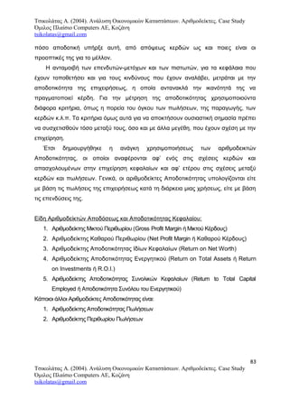 Τσικολάτας Α. (2004). Ανάλυση Οικονομικών Καταστάσεων. Αριθμοδείκτες. Case Study
Όμιλος Πλαίσιο Computers AE, Κοζάνη
tsikolatas@gmail.com
πόσο αποδοτική υπήρξε αυτή, από απόψεως κερδών ως και ποιες είναι οι
προοπτικές της για το μέλλον.
Η ανταμοιβή των επενδυτών-μετόχων και των πιστωτών, για τα κεφάλαια που
έχουν τοποθετήσει και για τους κινδύνους που έχουν αναλάβει, μετράται με την
αποδοτικότητα της επιχειρήσεως, η οποία αντανακλά την ικανότητά της να
πραγματοποιεί κέρδη. Για την μέτρηση της αποδοτικότητας χρησιμοποιούντα
διάφορα κριτήρια, όπως η πορεία του όγκου των πωλήσεων, της παραγωγής, των
κερδών κ.λ.π. Τα κριτήρια όμως αυτά για να αποκτήσουν ουσιαστική σημασία πρέπει
να συσχετισθούν τόσο μεταξύ τους, όσο και με άλλα μεγέθη, που έχουν σχέση με την
επιχείρηση.
Έτσι δημιουργήθηκε η ανάγκη χρησιμοποιήσεως των αριθμοδεικτών
Αποδοτικότητας, οι οποίοι αναφέρονται αφ’ ενός στις σχέσεις κερδών και
απασχολουμένων στην επιχείρηση κεφαλαίων και αφ’ ετέρου στις σχέσεις μεταξύ
κερδών και πωλήσεων. Γενικά, οι αριθμοδείκτες Αποδοτικότητας υπολογίζονται είτε
με βάση τις πωλήσεις της επιχειρήσεως κατά τη διάρκεια μιας χρήσεως, είτε με βάση
τις επενδύσεις της.
Είδη Αριθμοδείκτών Αποδόσεως και Αποδοτικότητας Κεφαλαίου:
1. Αριθμοδείκτης Μικτού Περιθωρίου (Gross Profit Margin ή Μικτού Κέρδους)
2. Αριθμοδείκτης Καθαρού Περιθωρίου (Net Profit Margin ή Καθαρού Κέρδους)
3. Αριθμοδείκτης Αποδοτικότητας Ιδίων Κεφαλαίων (Return on Net Worth)
4. Αριθμοδείκτης Αποδοτικότητας Ενεργητικού (Return on Total Assets ή Return
on Investments ή R.O.I.)
5. Αριθμοδείκτης Αποδοτικότητας Συνολικών Κεφαλαίων (Return to Total Capital
Employed ή Αποδοτικότητα Συνόλου του Ενεργητικού)
Κάποιοι άλλοι Αριθμοδείκτες Αποδοτικότητας είναι:
1. Αριθμοδείκτης Αποδοτικότητας Πωλήσεων
2. Αριθμοδείκτης Περιθωρίου Πωλήσεων
83
Τσικολάτας Α. (2004). Ανάλυση Οικονομικών Καταστάσεων. Αριθμοδείκτες. Case Study
Όμιλος Πλαίσιο Computers AE, Κοζάνη
tsikolatas@gmail.com
 