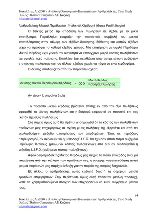 Τσικολάτας Α. (2004). Ανάλυση Οικονομικών Καταστάσεων. Αριθμοδείκτες. Case Study
Όμιλος Πλαίσιο Computers AE, Κοζάνη
tsikolatas@gmail.com
Αριθμοδείκτης Μικτού Περιθωρίου (ή Μικτού Κέρδους) (Gross Profit Margin)
Ο δείκτης μετρά την απόδοση των πωλήσεων σε σχέση με το μικτό
αποτέλεσμα. Παράλληλα εκφράζει την ποσοστιαία συμβολή του μικτού
αποτελέσματος στην κάλυψη των εξόδων διοίκησης, διάθεσης και λοιπών εξόδων
μέχρι να προκύψει το καθαρό κέρδος χρήσης. Μία επιχείρηση με υψηλό Περιθώριο
Μικτού Κέρδους έχει γενικά την ικανότητα να επιτυγχάνει μικρό κόστος πωληθέντων
και υψηλές τιμές πώλησης. Επιπλέον έχει περιθώρια στην αντιμετώπιση αυξήσεων
στο κόστος πωλήσεων και των άλλων εξόδων χωρίς να πάψει να είναι κερδοφόρα.
Ο δείκτης υπολογίζεται από την παρακάτω σχέση:
Δείκτης Μικτού Περιθωρίου Κέρδους = 100 Χ
Μικτό Κέρδος
Καθαρές Πωλήσεις
Αν είναι <1, σημαίνει ζημία
Το ποσοστό μικτού κέρδους βρίσκεται επίσης αν από την αξία πωλήσεως
αφαιρεθεί το κόστος πωληθέντων και η διαφορά εκφραστεί σε ποσοστό επί τοις
εκατόν της αξίας πωλήσεως
Στο σημείο όμως αυτό θα πρέπει να σημειωθεί ότι το κόστος των πωληθέντων
προϊόντων μιας επιχειρήσεως σε σχέση με τις πωλήσεις της εξαρτάται και από την
ακολουθούμενη μέθοδο αποτιμήσεως των αποθεμάτων. Έτσι, σε περιόδους
πληθωρισμού, αν ακολουθείται η μέθοδος F.I.F.O. θα έχει σαν αποτέλεσμα αυξημένο
Περιθώριο Κέρδους (μειωμένο κόστος πωληθέντων) από ό,τι αν ακολουθείται η
μέθοδος L.I.F.O. (αυξημένο κόστος πωληθέντων).
Αφού ο αριθμοδείκτης Μικτού Κέρδους μας δείχνει το πόσο επικερδής είναι μια
επιχείρηση από την πώληση των προϊόντων της, η συνεχής παρακολούθηση αυτού
για μια σειρά ετών μας παρέχει ένδειξη για την πορεία της εταιρίας διαχρονικά.
Εξ άλλου, ο αριθμοδείκτης αυτός καθιστά δυνατή τη σύγκριση μεταξύ
ομοειδών επιχειρήσεων. Στην περίπτωση όμως αυτή απαιτείται μεγάλη προσοχή,
ώστε τα χρησιμοποιούμενα στοιχεία των επιχειρήσεων να είναι συγκρίσιμα μεταξύ
τους.
84
Τσικολάτας Α. (2004). Ανάλυση Οικονομικών Καταστάσεων. Αριθμοδείκτες. Case Study
Όμιλος Πλαίσιο Computers AE, Κοζάνη
tsikolatas@gmail.com
 