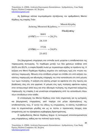 Τσικολάτας Α. (2004). Ανάλυση Οικονομικών Καταστάσεων. Αριθμοδείκτες. Case Study
Όμιλος Πλαίσιο Computers AE, Κοζάνη
tsikolatas@gmail.com
Ας βγάλουμε κάποια συμπεράσματα εξετάζοντας τον αριθμοδείκτη Μικτού
Κέρδους της εταιρίας Τιτάν:
Στη βιομηχανική επιχείρηση στο επίπεδο αυτό μετρείται η αποδοτικότητα της
παραγωγικής λειτουργίας. Το περιθώριο μεταξύ των δύο χρήσεων ανέβηκε από
24,8% στο 28,2%, η εταιρία δηλαδή πωλεί με περισσότερο κέρδος τα προϊόντα της. Η
αύξηση στο Μικτό Περιθώριο Κέρδους σημαίνει είτε καλύτερες τιμές είτε πτώση του
κόστους παραγωγής. Μείωση στην απόδοση μπορεί να επέλθει είτε από αύξηση του
κόστους παραγωγής και αδυναμίας επίρριψής του στην κατανάλωση είτε από μείωση
των τιμών πώλησης. Η αύξηση στο κόστος μπορεί να οφείλεται είτε στις πρώτες και
βοηθητικές ύλες είτε στα εργατικά. Η μείωση στις τιμές πώλησης οφείλεται κυρίως
στον ανταγωνισμό αλλά ίσως και στην αδυναμία πώλησης της σημαντικά αυξημένης
παραγωγής της εταιρίας ή και γενικότερα απορρόφησης από την κατανάλωση λόγω
νέων επενδύσεων στον κλάδο.
Ο υπολογισμός του Μικτού Κέρδους είναι πολύ σημαντικός για τις εμπορικές
και βιομηχανικές επιχειρήσεις, γιατί παρέχει ένα μέτρο αξιολογήσεως της
αποδοτικότητας τους. Σ' αυτού του είδους τις επιχειρήσεις, το κόστος πωληθέντων
είναι το σημαντικότερο μέγεθος και ως εκ τούτου ο προσεκτικός έλεγχος είναι
απαραίτητος για την εξασφάλιση κερδοφόρας δραστηριότητας.
Ο αριθμοδείκτης Μικτού Κέρδους δείχνει τη λειτουργική αποτελεσματικότητα
μιας επιχειρήσεως, καθώς και την πολιτική τιμών αυτής.
85
Τσικολάτας Α. (2004). Ανάλυση Οικονομικών Καταστάσεων. Αριθμοδείκτες. Case Study
Όμιλος Πλαίσιο Computers AE, Κοζάνη
tsikolatas@gmail.com
%8,24
052.23
5728
)619(
%2,28
335.24
8681
)719(
ΚέρδηΜικτά
ΚέρδουςΜεικτούΔείκτης
==Χ
==Χ
Π
=
σειςωλή
 